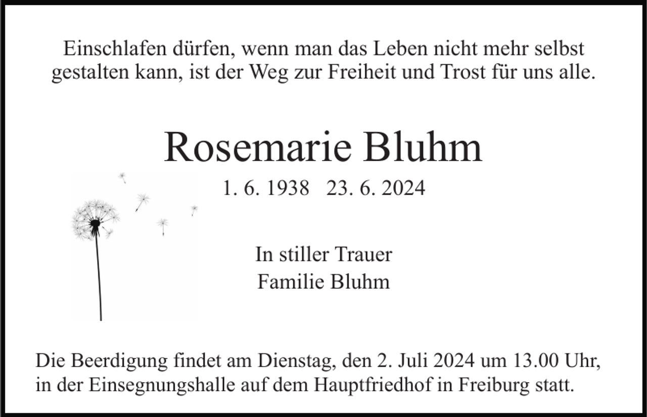 <p>Einschlafen dürfen, wenn man das Leben nicht mehr selbst<br />gestalten kann, ist der Weg zur Freiheit und Trost für uns alle.</p><p>Rosemarie Bluhm<br />1. 6. 1938 23. 6. 2024<br />In stiller Trauer<br />Familie Bluhm<br />Die Beerdigung findet am Dienstag, den 2. Juli 2024 um 13.00 Uhr,<br />in der Einsegnungshalle auf dem Hauptfriedhof in Freiburg statt.</p>
