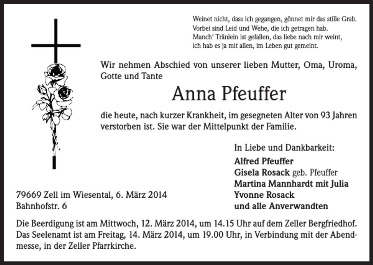 <p>Weinet nicht, dass ich gegangen, gönnet mir das stille Grab.<br />Vorbei sind Leid und Wehe, die ich getragen hab.<br />Manch‘ Tränlein ist gefallen, das liebe nach mir weint,<br />ich hab es ja mit allen, im Leben gut gemeint.</p><p>Wir nehmen Abschied von unserer lieben Mutter, Oma, Uroma,<br />Gotte und Tante</p><p>Anna Pfeuffer</p><p>die heute, nach kurzer Krankheit, im gesegneten Alter von 93 Jahren<br />verstorben ist. Sie war der Mittelpunkt der Familie.</p><p>79669 Zell im Wiesental, 6. März 2014<br />Bahnhofstr. 6</p><p>In Liebe und Dankbarkeit:<br />Alfred Pfeuffer<br />Gisela Rosack geb. Pfeuffer<br />Martina Mannhardt mit Julia<br />Yvonne Rosack<br />und alle Anverwandten</p><p>Die Beerdigung ist am Mittwoch, 12. März 2014, um 14.15 Uhr auf dem Zeller Bergfriedhof.<br />Das Seelenamt ist am Freitag, 14. März 2014, um 19.00 Uhr, in Verbindung mit der Abendmesse, in der Zeller Pfarrkirche.</p>