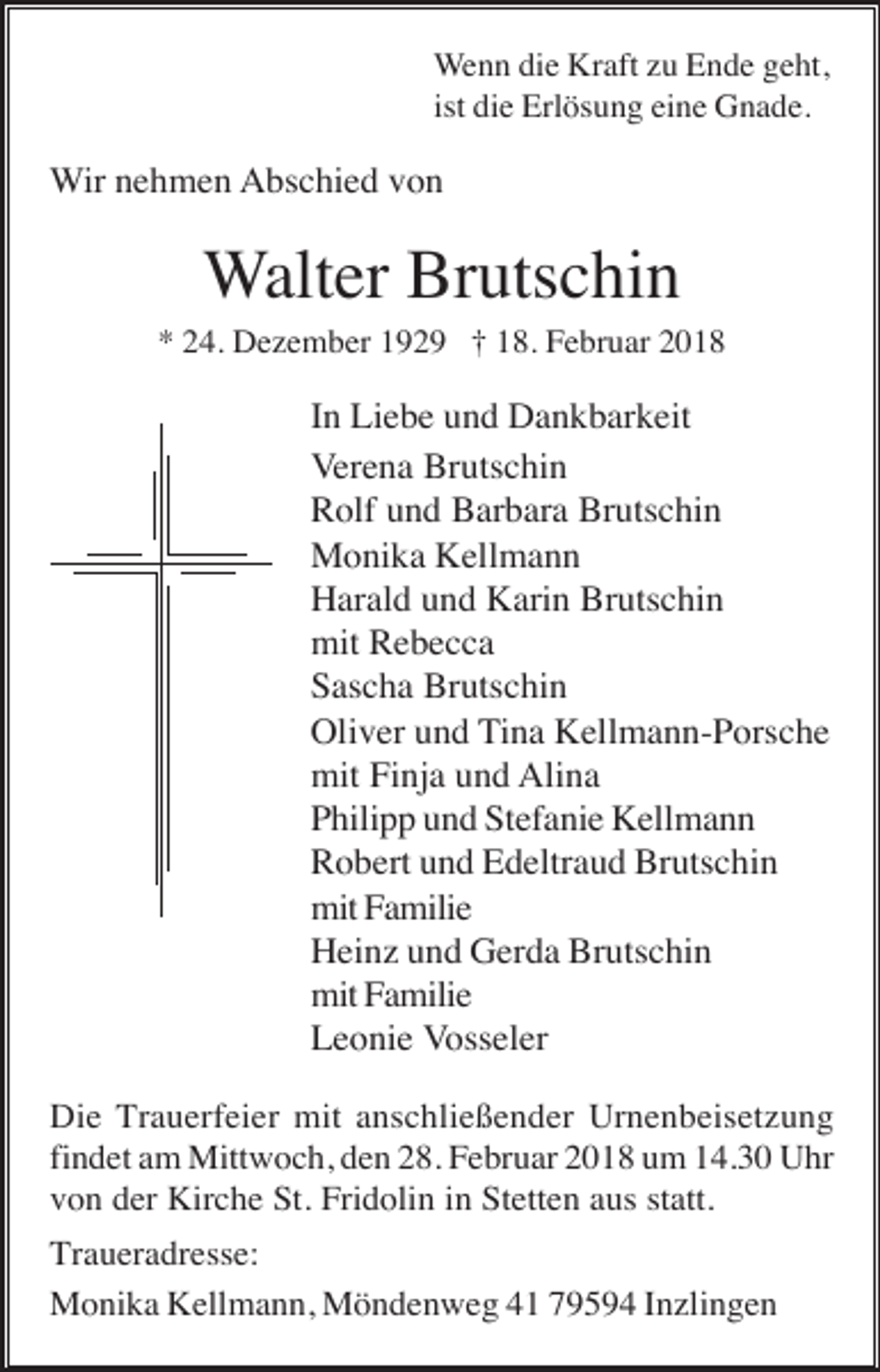 <p>Wenn die Kraft zu Ende geht,<br />ist die Erlösung eine Gnade.</p><p>Wir nehmen Abschied von</p><p>Walter Brutschin<br />* 24. Dezember 1929 † 18. Februar 2018</p><p>In Liebe und Dankbarkeit<br />Verena Brutschin<br />Rolf und Barbara Brutschin<br />Monika Kellmann<br />Harald und Karin Brutschin<br />mit Rebecca<br />Sascha Brutschin<br />Oliver und Tina Kellmann-Porsche<br />mit Finja und Alina<br />Philipp und Stefanie Kellmann<br />Robert und Edeltraud Brutschin<br />mit Familie<br />Heinz und Gerda Brutschin<br />mit Familie<br />Leonie Vosseler<br />Die Trauerfeier mit anschließender Urnenbeisetzung<br />findet am Mittwoch, den 28. Februar 2018 um 14.30 Uhr<br />von der Kirche St. Fridolin in Stetten aus statt.<br />Traueradresse:<br />Monika Kellmann, Möndenweg 41 79594 Inzlingen</p>