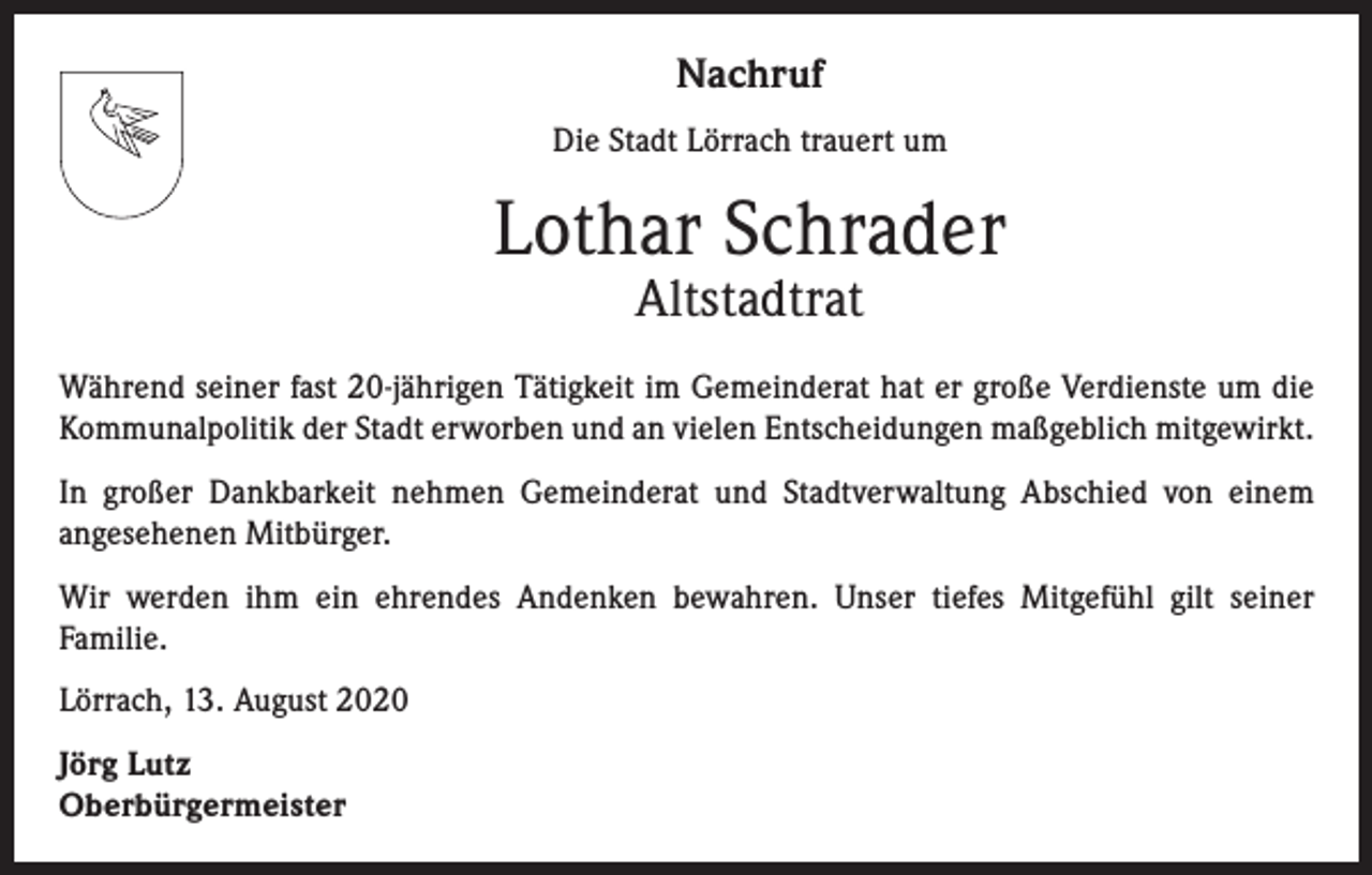 <p>Nachruf<br />Die Stadt Lörrach trauert um</p><p>Lothar Schrader<br />Altstadtrat</p><p>Während seiner fast 20-jährigen Tätigkeit im Gemeinderat hat er große Verdienste um die<br />Kommunalpolitik der Stadt erworben und an vielen Entscheidungen maßgeblich mitgewirkt.<br />In großer Dankbarkeit nehmen Gemeinderat und Stadtverwaltung Abschied von einem<br />­angesehenen Mitbürger.<br />Wir werden ihm ein ehrendes Andenken bewahren. Unser tiefes Mitgefühl gilt seiner<br />­Familie.<br />Lörrach, 13. August 2020<br />Jörg Lutz<br />Oberbürgermeister</p>