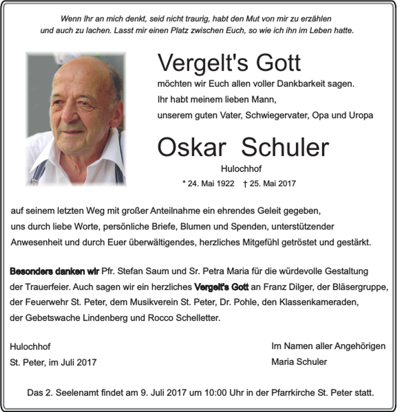 <p>Wenn Ihr an mich denkt, seid nicht traurig, habt den Mut von mir zu erzählen<br />und auch zu lachen. Lasst mir einen Platz zwischen Euch, so wie ich ihn im Leben hatte.</p><p>Vergelt's Gott<br />möchten wir Euch allen voller Dankbarkeit sagen.<br />Ihr habt meinem lieben Mann,<br />unserem guten Vater, Schwiegervater, Opa und Uropa</p><p>Oskar Schuler<br />Hulochhof<br />* 24. Mai 1922</p><p>† 25. Mai 2017</p><p>auf seinem letzten Weg mit großer Anteilnahme ein ehrendes Geleit gegeben,<br />uns durch liebe Worte, persönliche Briefe, Blumen und Spenden, unterstützender<br />Anwesenheit und durch Euer überwältigendes, herzliches Mitgefühl getröstet und gestärkt.<br />Besonders danken wir Pfr. Stefan Saum und Sr. Petra Maria für die würdevolle Gestaltung<br />der Trauerfeier. Auch sagen wir ein herzliches Vergelt's Gott an Franz Dilger, der Bläsergruppe,<br />der Feuerwehr St. Peter, dem Musikverein St. Peter, Dr. Pohle, den Klassenkameraden,<br />der Gebetswache Lindenberg und Rocco Schelletter.<br />Hulochhof</p><p>Im Namen aller Angehörigen</p><p>St. Peter, im Juli 2017</p><p>Maria Schuler</p><p>Das 2. Seelenamt findet am 9. Juli 2017 um 10:00 Uhr in der Pfarrkirche St. Peter statt.</p>