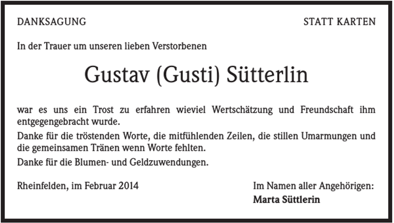 <p>DANKSAGUNG</p><p>STATT KARTEN</p><p>In der Trauer um unseren lieben Verstorbenen</p><p>Gustav (Gusti) Sütterlin<br />war es uns ein Trost zu erfahren wieviel Wertschätzung und Freundschaft ihm<br />entgegengebracht wurde.<br />Danke für die tröstenden Worte, die mitfühlenden Zeilen, die stillen Umarmungen und<br />die gemeinsamen Tränen wenn Worte fehlten.<br />Danke für die Blumen- und Geldzuwendungen.<br />Rheinfelden, im Februar 2014</p><p>Im Namen aller Angehörigen:<br />Marta Süttlerin</p>