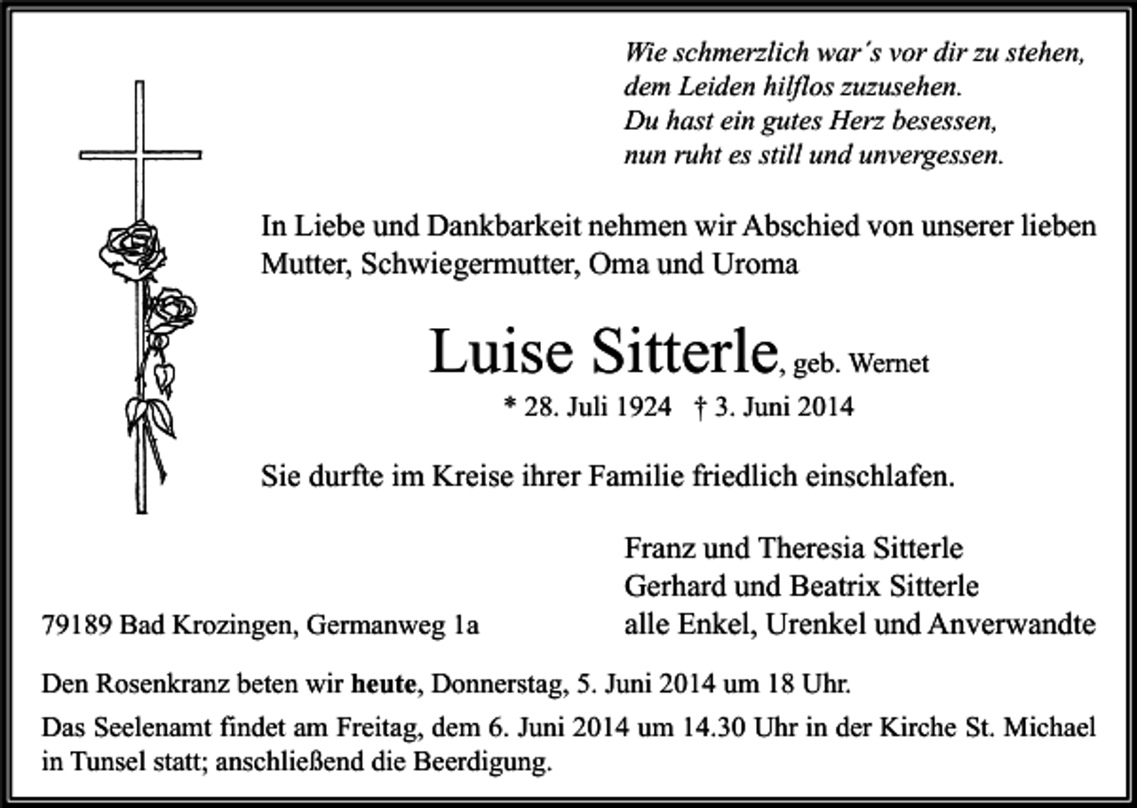 <p>Wie schmerzlich war´s vor dir zu stehen,<br />dem Leiden hilflos zuzusehen.<br />Du hast ein gutes Herz besessen,<br />nun ruht es still und unvergessen.</p><p>In Liebe und Dankbarkeit nehmen wir Abschied von unserer lieben<br />Mutter, Schwiegermutter, Oma und Uroma</p><p>Luise Sitterle, geb. Wernet<br />* 28. Juli 1924 † 3. Juni 2014</p><p>Sie durfte im Kreise ihrer Familie friedlich einschlafen.</p><p>79189 Bad Krozingen, Germanweg 1a</p><p>Franz und Theresia Sitterle<br />Gerhard und Beatrix Sitterle<br />alle Enkel, Urenkel und Anverwandte</p><p>Den Rosenkranz beten wir heute, Donnerstag, 5. Juni 2014 um 18 Uhr.<br />Das Seelenamt findet am Freitag, dem 6. Juni 2014 um 14.30 Uhr in der Kirche St. Michael<br />in Tunsel statt; anschließend die Beerdigung.</p>
