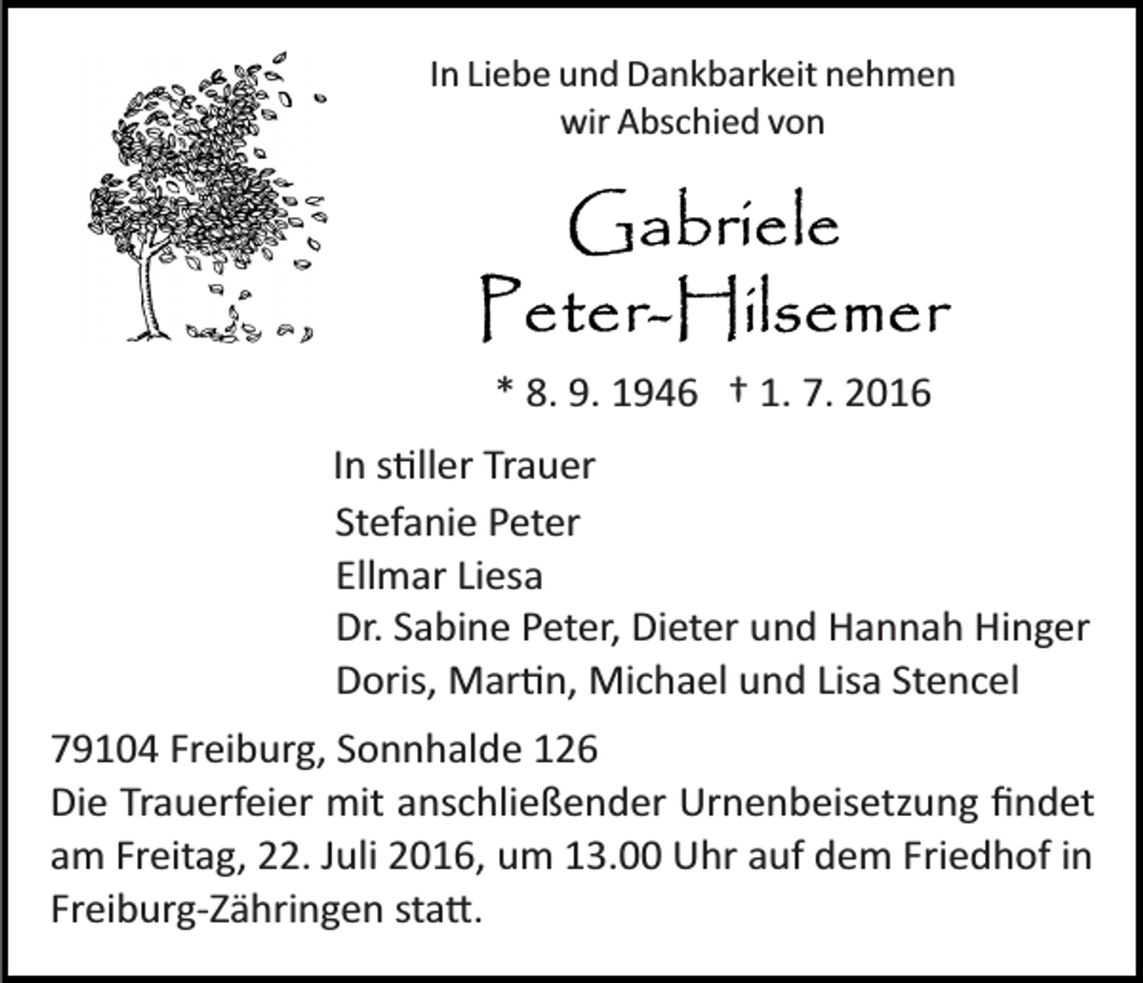 <p>In Liebe und Dankbarkeit nehmen<br />wir Abschied von</p><p>* 8. 9. 1946 † 1. 7. 2016<br />In s�ller Trauer<br />Stefanie Peter<br />Ellmar Liesa<br />Dr. Sabine Peter, Dieter und Hannah Hinger<br />Doris, Mar�n, Michael und Lisa Stencel<br />79104 Freiburg, Sonnhalde 126<br />Die Trauerfeier mit anschließender Urnenbeisetzung ﬁndet<br />am Freitag, 22. Juli 2016, um 13.00 Uhr auf dem Friedhof in<br />Freiburg­Zähringen sta�.</p>