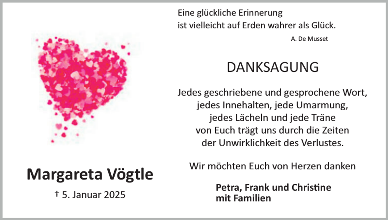 <p>Eine glückliche Erinnerung<br />ist vielleicht auf Erden wahrer als Glück.<br />A. De Musset</p><p>DANKSAGUNG<br />Jedes geschriebene und gesprochene Wort,<br />jedes Innehalten, jede Umarmung,<br />jedes Lächeln und jede Träne<br />von Euch trägt uns durch die Zeiten<br />der Unwirklichkeit des Verlustes.</p><p>Margareta Vögtle<br />† 5. Januar 2025</p><p>Wir möchten Euch von Herzen danken<br />Petra, Frank und Chris�ne<br />mit Familien</p>
