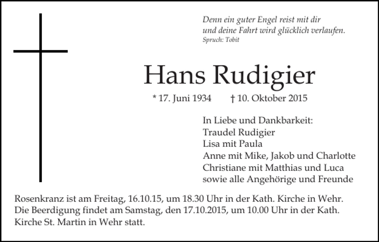 <p>Denn ein guter Engel reist mit dir<br />und deine Fahrt wird glücklich verlaufen.<br />Spruch: Tobit</p><p>Hans Rudigier<br />* 17. Juni 1934</p><p>† 10. Oktober 2015</p><p>In Liebe und Dankbarkeit:<br />Traudel Rudigier<br />Lisa mit Paula<br />Anne mit Mike, Jakob und Charlotte<br />Christiane mit Matthias und Luca<br />sowie alle Angehörige und Freunde<br />Rosenkranz ist am Freitag, 16.10.15, um 18.30 Uhr in der Kath. Kirche in Wehr.<br />Die Beerdigung findet am Samstag, den 17.10.2015, um 10.00 Uhr in der Kath.<br />Kirche St. Martin in Wehr statt.</p>