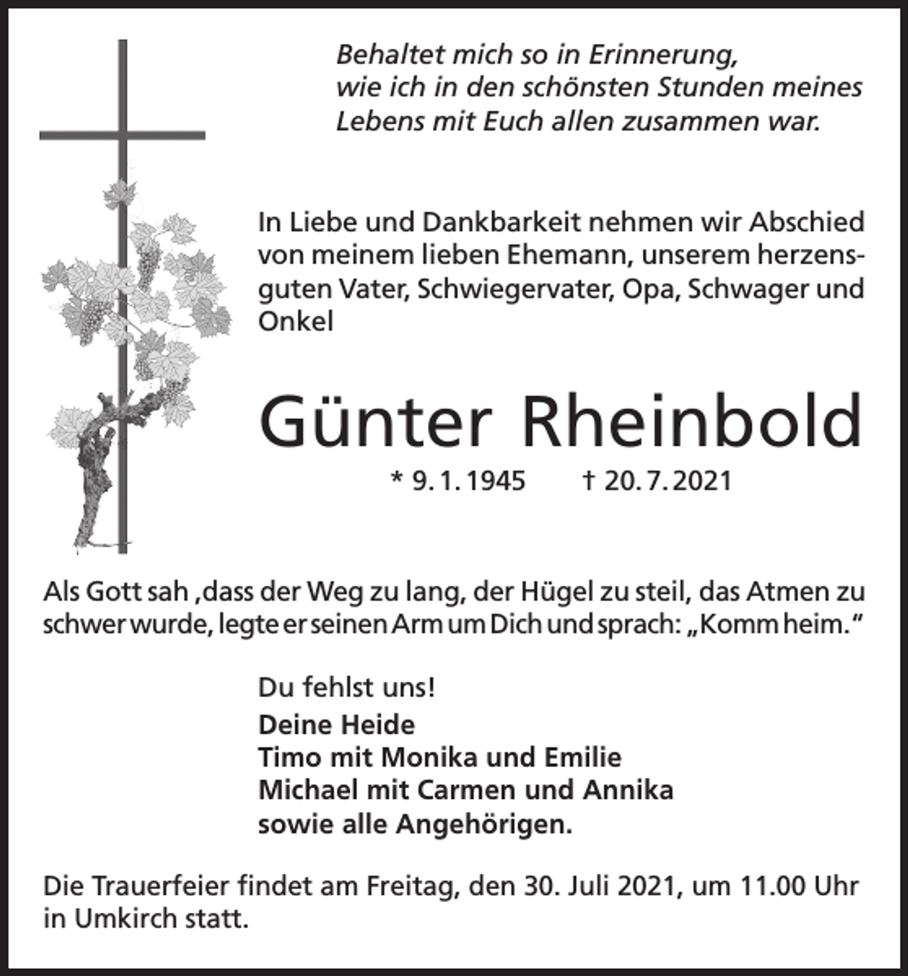 <p>Behaltet mich so in Erinnerung,<br />wie ich in den schönsten Stunden meines<br />Lebens mit Euch allen zusammen war.</p><p>In Liebe und Dankbarkeit nehmen wir Abschied<br />von meinem lieben Ehemann, unserem herzensguten Vater, Schwiegervater, Opa, Schwager und<br />Onkel</p><p>Günter Rheinbold<br />* 9. 1. 1945 † 20. 7. 2021</p><p>Als Gott sah ,dass der Weg zu lang, der Hügel zu steil, das Atmen zu<br />schwer wurde, legte er seinen Arm um Dich und sprach: „Komm heim.“<br />Du fehlst uns!<br />Deine Heide<br />Timo mit Monika und Emilie<br />Michael mit Carmen und Annika<br />sowie alle Angehörigen.<br />Die Trauerfeier findet am Freitag, den 30. Juli 2021, um 11.00 Uhr<br />in Umkirch statt.</p>