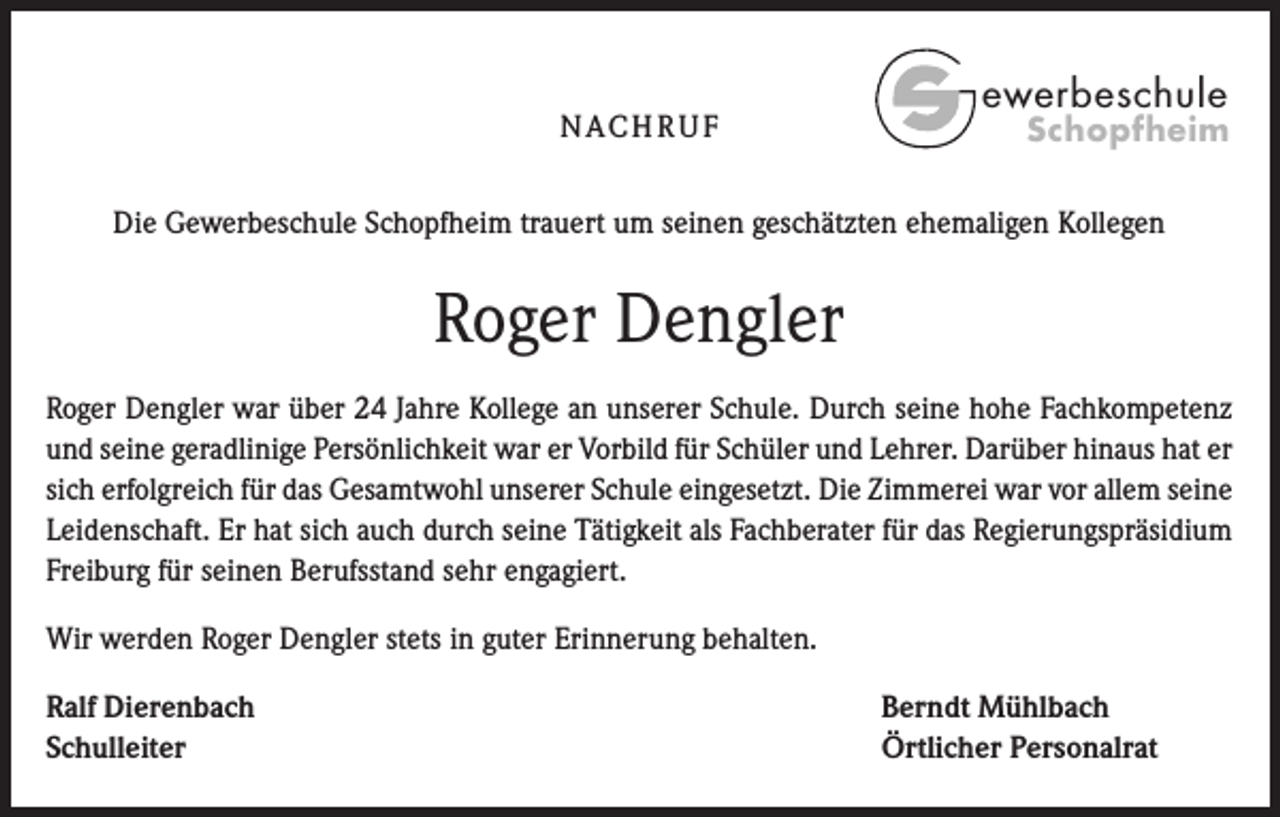 <p>N AC H R U F</p><p>ewerbeschule</p><p>Schopfheim</p><p>Die Gewerbeschule Schopfheim trauert um seinen geschätzten ehemaligen Kollegen</p><p>Roger Dengler<br />Roger Dengler war über 24 Jahre Kollege an unserer Schule. Durch seine hohe Fachkompetenz<br />und seine geradlinige Persönlichkeit war er Vorbild für Schüler und Lehrer. Darüber hinaus hat er<br />sich erfolgreich für das Gesamtwohl unserer Schule eingesetzt. Die Zimmerei war vor allem seine<br />Leidenschaft. Er hat sich auch durch seine Tätigkeit als Fachberater für das Regierungspräsidium<br />Freiburg für seinen Berufsstand sehr engagiert.<br />Wir werden Roger Dengler stets in guter Erinnerung behalten.<br />Ralf Dierenbach<br />Schulleiter</p><p>Berndt Mühlbach<br />Örtlicher Personalrat</p>
