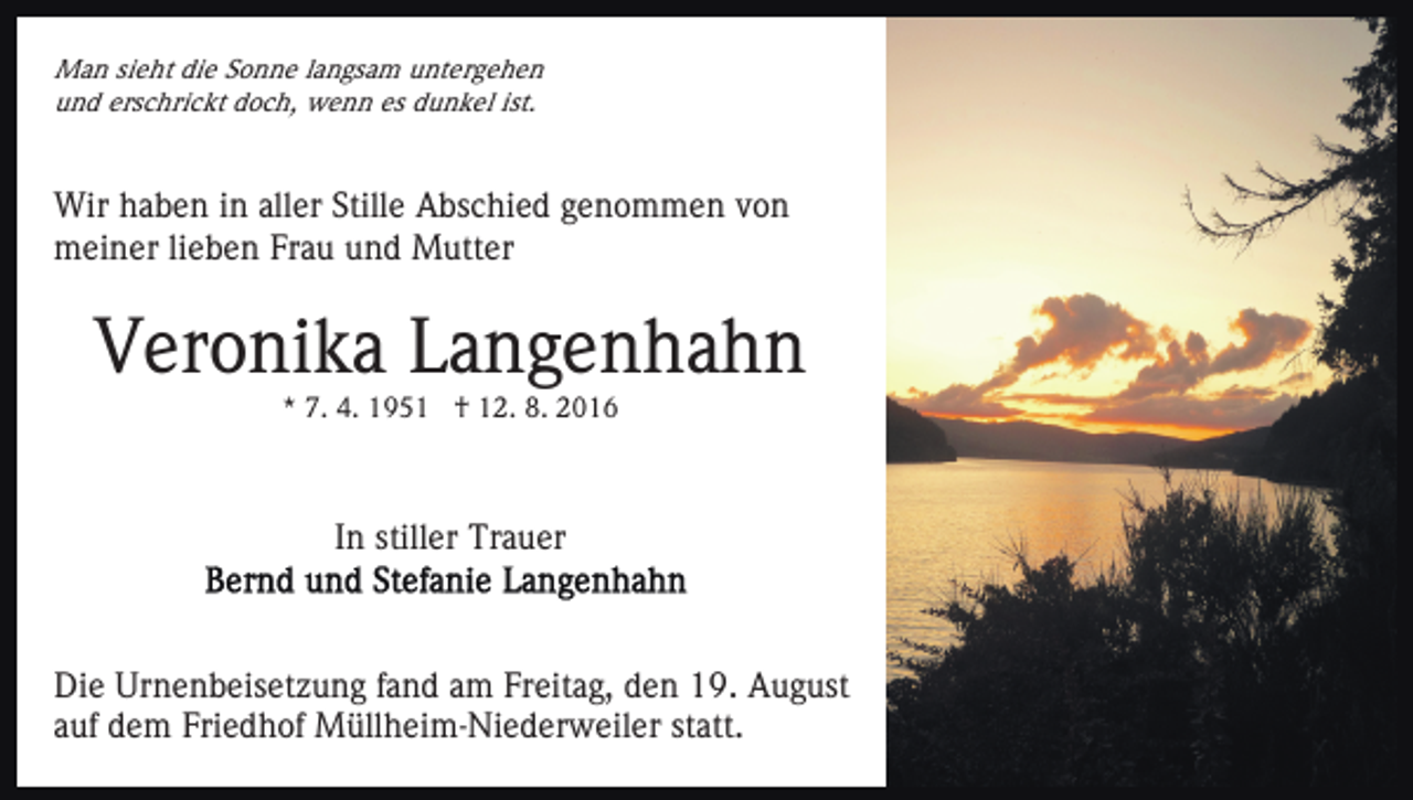 <p>Man sieht die Sonne langsam untergehen<br />und erschrickt doch, wenn es dunkel ist.</p><p>Wir haben in aller Stille Abschied genommen von<br />meiner lieben Frau und Mutter</p><p>Veronika Langenhahn<br />* 7. 4. 1951 † 12. 8. 2016</p><p>In stiller Trauer</p><p>Die Urnenbeisetzung fand am Freitag, den 19. August<br />auf dem Friedhof Müllheim-Niederweiler statt.</p>