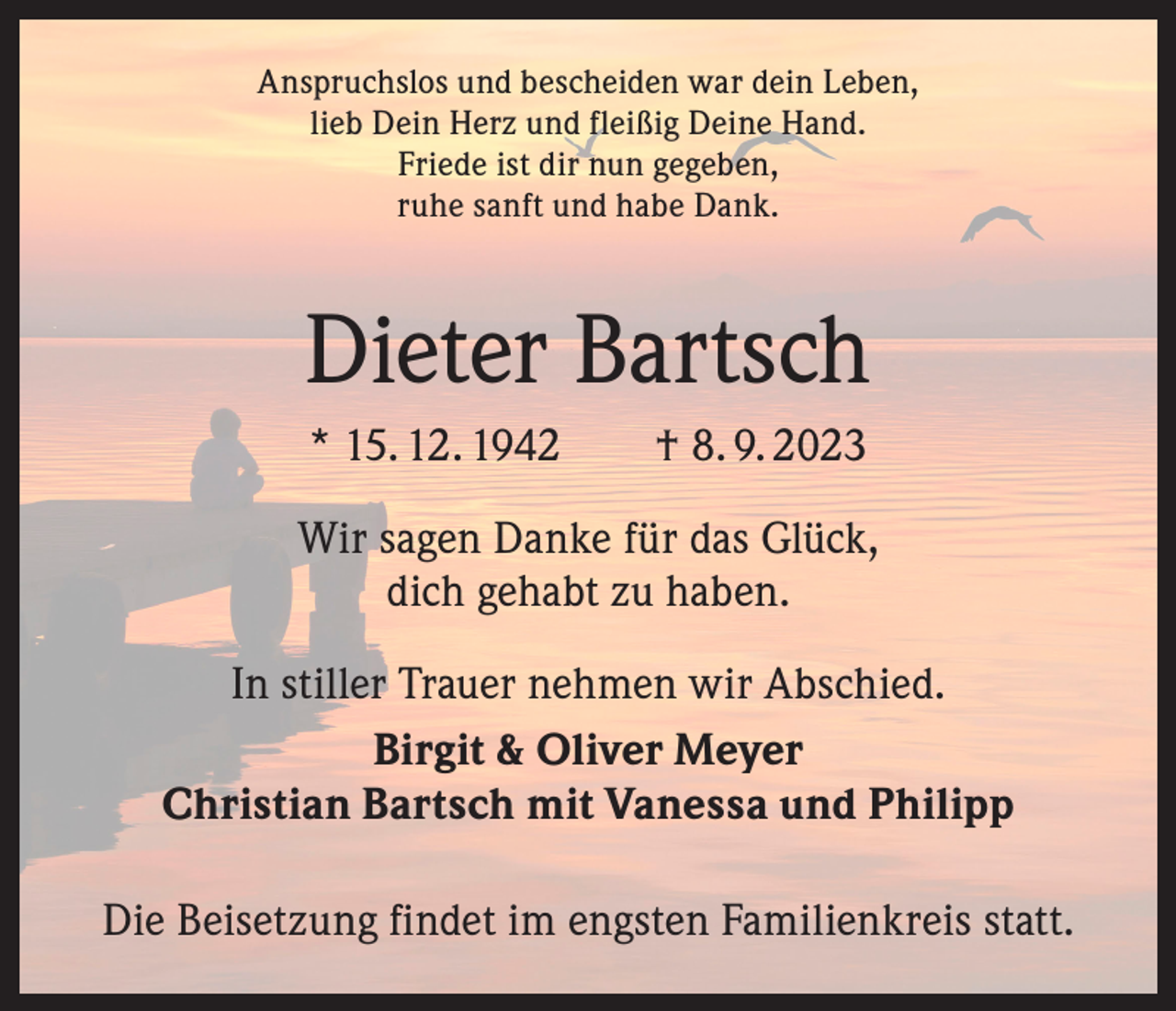 <p>Anspruchslos und bescheiden war dein Leben,<br />lieb Dein Herz und fleißig Deine Hand.<br />Friede ist dir nun gegeben,<br />ruhe sanft und habe Dank.</p><p>Dieter Bartsch<br />* 15. 12. 1942 † 8. 9. 2023<br />Wir sagen Danke für das Glück,<br />dich gehabt zu haben.<br />In stiller Trauer nehmen wir Abschied.<br />Birgit &amp; Oliver Meyer<br />Christian Bartsch mit Vanessa und Philipp<br />Die Beisetzung findet im engsten Familienkreis statt.</p>