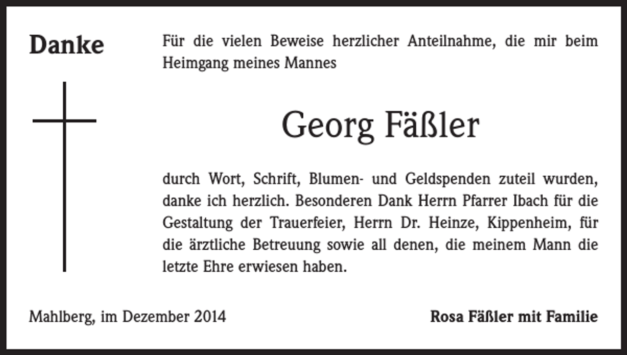<p>Danke</p><p>Für die vielen Beweise herzlicher Anteilnahme, die mir beim<br />Heimgang meines Mannes</p><p>Georg Fäßler<br />durch Wort, Schrift, Blumen- und Geldspenden zuteil wurden,<br />danke ich herzlich. Besonderen Dank Herrn Pfarrer Ibach für die<br />Gestaltung der Trauerfeier, Herrn Dr. Heinze, Kippenheim, für<br />die ärztliche Betreuung sowie all denen, die meinem Mann die<br />letzte Ehre erwiesen haben.<br />Mahlberg, im Dezember 2014</p><p>Rosa Fäßler mit Familie</p>