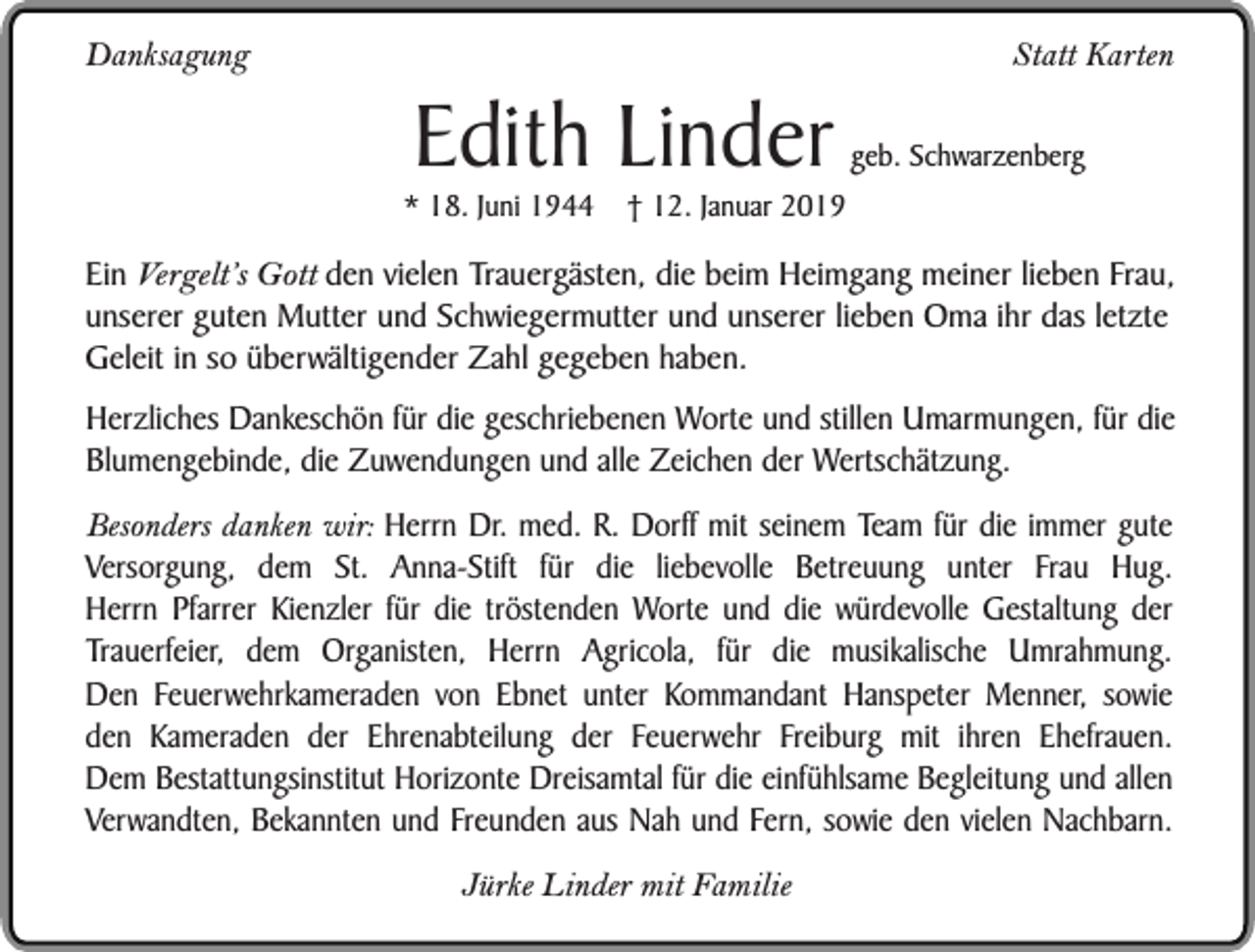 <p>Danksagung</p><p>Edith Linder</p><p>* 18. Juni 1944</p><p>Statt Karten<br />geb. Schwarzenberg</p><p>† 12. Januar 2019</p><p>Ein Vergelt’s Gott den vielen Trauergästen, die beim Heimgang meiner lieben Frau,<br />unserer guten Mutter und Schwiegermutter und unserer lieben Oma ihr das letzte<br />Geleit in so überwältigender Zahl gegeben haben.<br />Herzliches Dankeschön für die geschriebenen Worte und stillen Umarmungen, für die<br />Blumengebinde, die Zuwendungen und alle Zeichen der Wertschätzung.<br />Besonders danken wir: Herrn Dr. med. R. Dorff mit seinem Team für die immer gute<br />Versorgung, dem St. Anna-Stift für die liebevolle Betreuung unter Frau Hug.<br />Herrn Pfarrer Kienzler für die tröstenden Worte und die würdevolle Gestaltung der<br />Trauerfeier, dem Organisten, Herrn Agricola, für die musikalische Umrahmung.<br />Den Feuerwehrkameraden von Ebnet unter Kommandant Hanspeter Menner, sowie<br />den Kameraden der Ehrenabteilung der Feuerwehr Freiburg mit ihren Ehefrauen.<br />Dem Bestattungsinstitut Horizonte Dreisamtal für die einfühlsame Begleitung und allen<br />Verwandten, Bekannten und Freunden aus Nah und Fern, sowie den vielen Nachbarn.<br />Jürke Linder mit Familie</p>