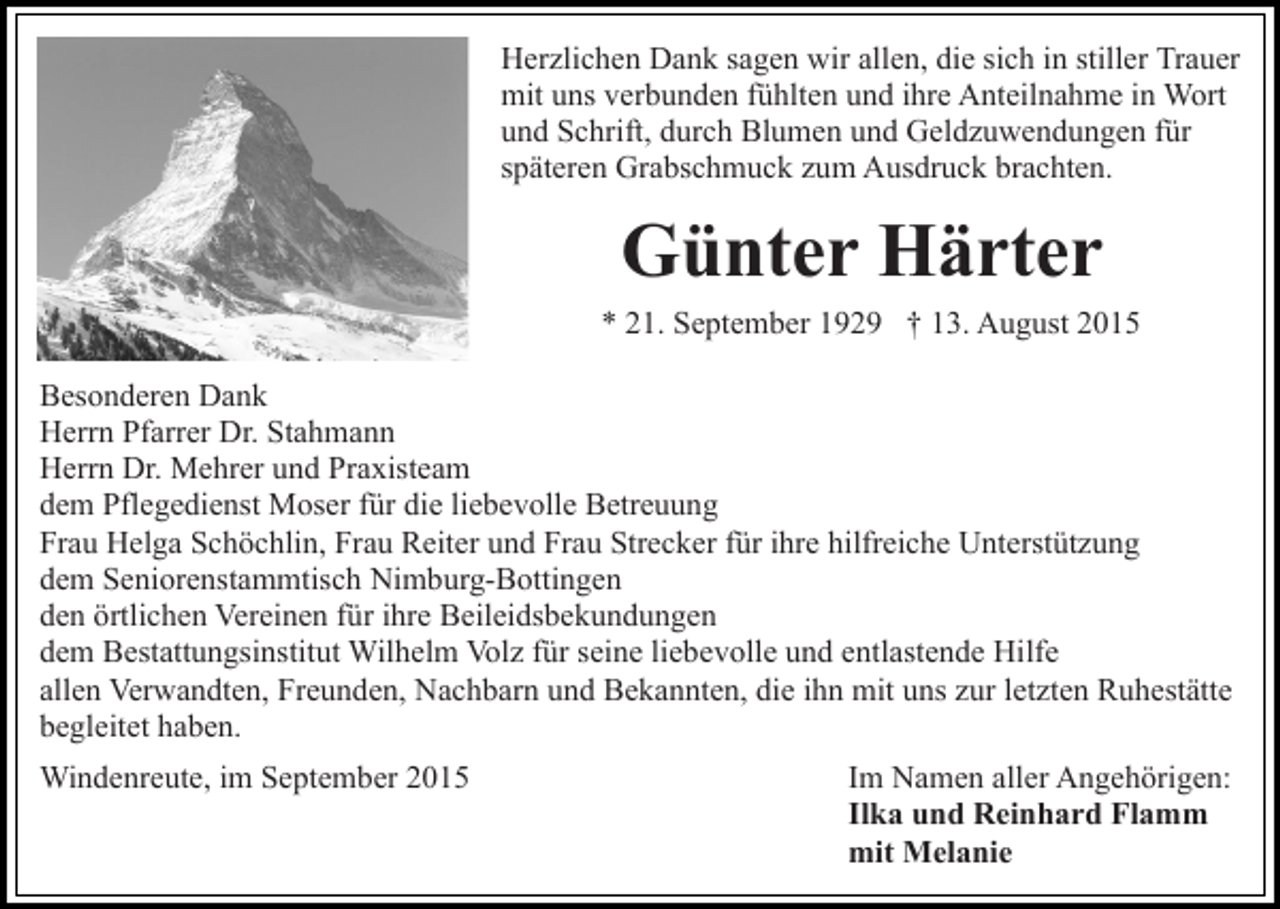<p>Herzlichen Dank sagen wir allen, die sich in stiller Trauer<br />mit uns verbunden fühlten und ihre Anteilnahme in Wort<br />und Schrift, durch Blumen und Geldzuwendungen für<br />späteren Grabschmuck zum Ausdruck brachten.</p><p>Günter Härter<br />* 21. September 1929 † 13. August 2015<br />Besonderen Dank<br />Herrn Pfarrer Dr. Stahmann<br />Herrn Dr. Mehrer und Praxisteam<br />dem Pflegedienst Moser für die liebevolle Betreuung<br />Frau Helga Schöchlin, Frau Reiter und Frau Strecker für ihre hilfreiche Unterstützung<br />dem Seniorenstammtisch Nimburg-Bottingen<br />den örtlichen Vereinen für ihre Beileidsbekundungen<br />dem Bestattungsinstitut Wilhelm Volz für seine liebevolle und entlastende Hilfe<br />allen Verwandten, Freunden, Nachbarn und Bekannten, die ihn mit uns zur letzten Ruhestätte<br />begleitet haben.<br />Windenreute, im September 2015</p><p>Im Namen aller Angehörigen:<br />Ilka und Reinhard Flamm<br />mit Melanie</p>