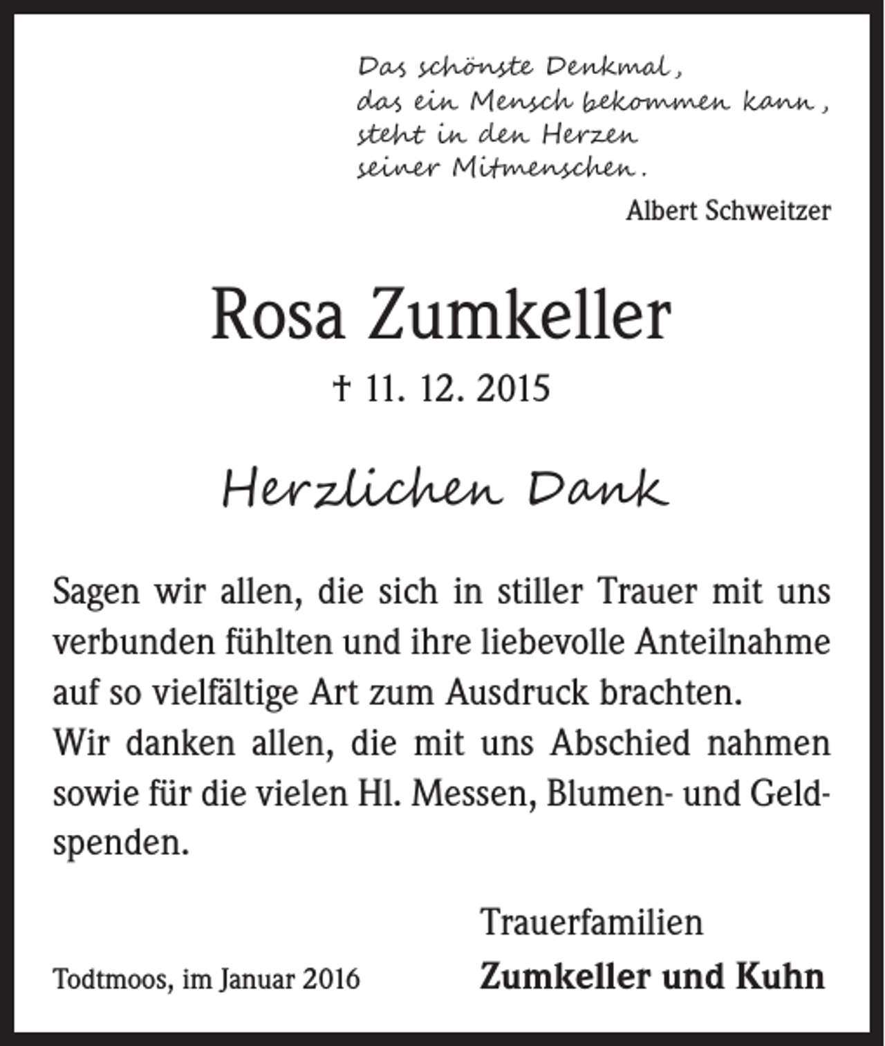 <p>Das schönste Denkmal ,<br />das ein Mensch bekommen kann ,<br />steht in den Herzen<br />seiner Mitmenschen .</p><p>Albert Schweitzer</p><p>Rosa Zumkeller<br />† 11. 12. 2015</p><p>Herzlichen Dank<br />Sagen wir allen, die sich in stiller Trauer mit uns<br />verbunden fühlten und ihre liebevolle Anteilnahme<br />auf so vielfältige Art zum Ausdruck brachten.<br />Wir danken allen, die mit uns Abschied nahmen<br />sowie für die vielen Hl. Messen, Blumen- und Geldspenden.<br />Todtmoos, im Januar 2016</p><p>Trauerfamilien<br />Zumkeller und Kuhn</p>