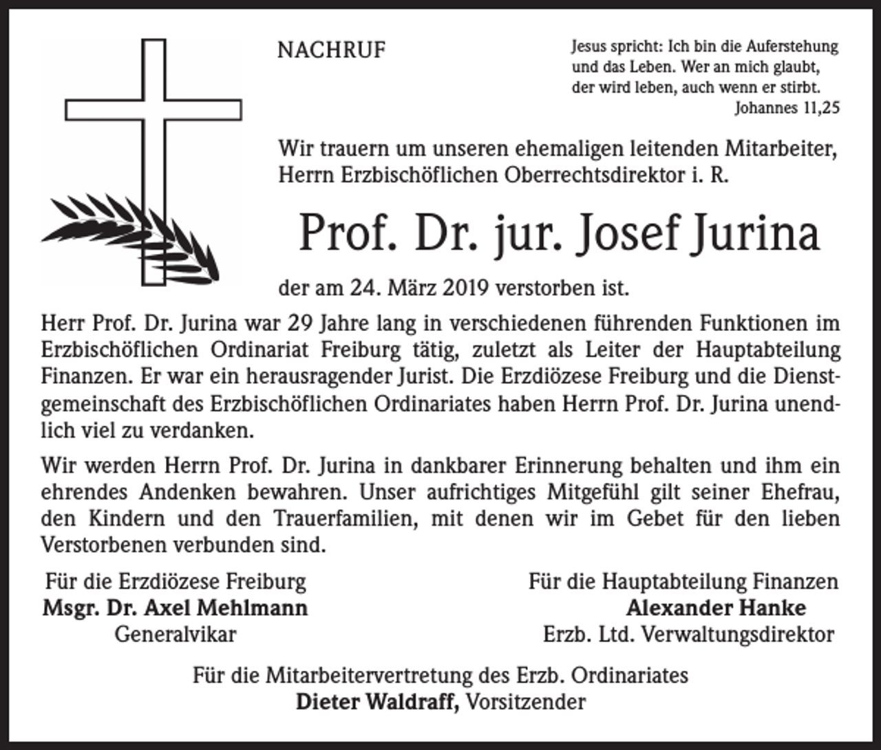 <p>NACHRUF</p><p>Jesus spricht: Ich bin die Auferstehung<br />und das Leben. Wer an mich glaubt,<br />der wird leben, auch wenn er stirbt.</p><p>Johannes 11,25</p><p>Wir trauern um unseren ehemaligen leitenden Mitarbeiter,<br />Herrn Erzbischöflichen Oberrechtsdirektor i. R.</p><p>Prof. Dr. jur. Josef Jurina<br />der am 24. März 2019 verstorben ist.<br />Herr Prof. Dr. Jurina war 29 Jahre lang in verschiedenen führenden Funktionen im<br />Erzbischöflichen Ordinariat Freiburg tätig, zuletzt als Leiter der Hauptabteilung<br />­Finanzen. Er war ein herausragender Jurist. Die Erzdiözese Freiburg und die Dienstgemeinschaft des Erzbischöflichen Ordinariates haben Herrn Prof. Dr. Jurina unendlich viel zu verdanken.<br />Wir werden Herrn Prof. Dr. Jurina in dankbarer Erinnerung behalten und ihm ein<br />ehrendes Andenken bewahren. Unser aufrichtiges Mitgefühl gilt seiner Ehefrau,<br />den Kindern und den Trauerfamilien, mit denen wir im Gebet für den lieben<br />­Verstorbenen verbunden sind.<br />Für die Erzdiözese Freiburg<br />Für die Hauptabteilung Finanzen<br />Msgr. Dr. Axel Mehlmann<br />Alexander Hanke</p><p>Generalvikar<br />Erzb. Ltd. Verwaltungsdirektor<br />Für die Mitarbeitervertretung des Erzb. Ordinariates<br />Dieter Waldraff, Vorsitzender</p>