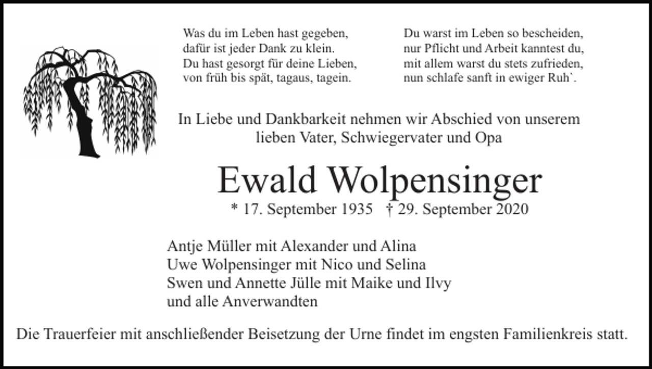 <p>Was du im Leben hast gegeben,<br />dafür ist jeder Dank zu klein.<br />Du hast gesorgt für deine Lieben,<br />von früh bis spät, tagaus, tagein.</p><p>Du warst im Leben so bescheiden,<br />nur Pflicht und Arbeit kanntest du,<br />mit allem warst du stets zufrieden,<br />nun schlafe sanft in ewiger Ruh`.</p><p>In Liebe und Dankbarkeit nehmen wir Abschied von unserem<br />lieben Vater, Schwiegervater und Opa</p><p>Ewald Wolpensinger<br />* 17. September 1935 † 29. September 2020</p><p>Antje Müller mit Alexander und Alina<br />Uwe Wolpensinger mit Nico und Selina<br />Swen und Annette Jülle mit Maike und Ilvy<br />und alle Anverwandten<br />Die Trauerfeier mit anschließender Beisetzung der Urne findet im engsten Familienkreis statt.</p>