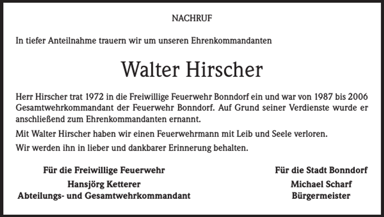 <p>NACHRUF<br />In tiefer Anteilnahme trauern wir um unseren Ehrenkommandanten</p><p>Walter Hirscher<br />Herr Hirscher trat 1972 in die Freiwillige Feuerwehr Bonndorf ein und war von 1987 bis 2006<br />Gesamtwehrkommandant der Feuerwehr Bonndorf. Auf Grund seiner Verdienste wurde er<br />anschließend zum Ehrenkommandanten ernannt.<br />Mit Walter Hirscher haben wir einen Feuerwehrmann mit Leib und Seele verloren.<br />Wir werden ihn in lieber und dankbarer Erinnerung behalten.</p><p>Für die Freiwillige Feuerwehr</p><p>Hansjörg Ketterer<br />Abteilungs- und Gesamtwehrkommandant</p><p>Für die Stadt Bonndorf<br />Michael Scharf<br />Bürgermeister</p>