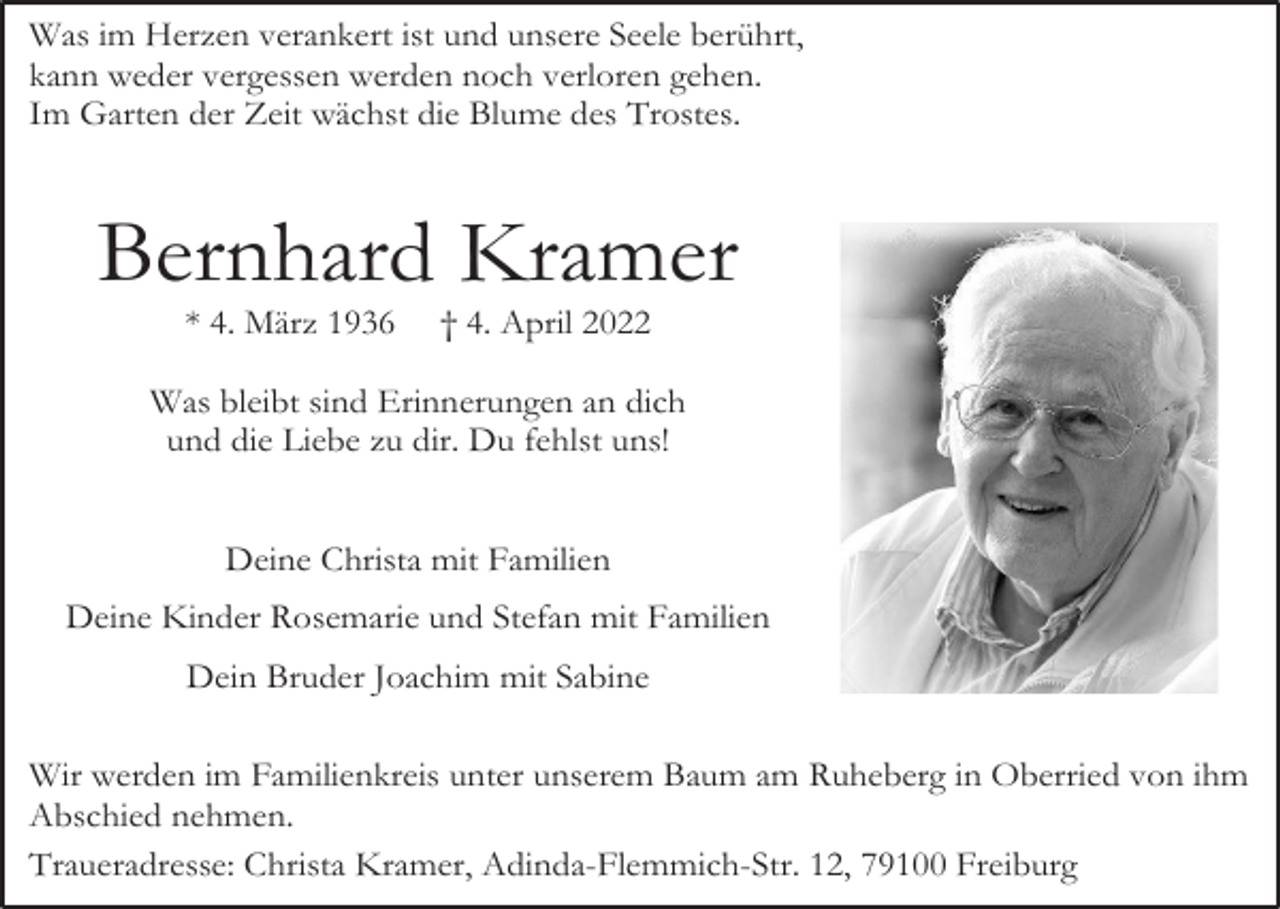 <p>Was im Herzen verankert ist und unsere Seele berührt,<br />kann weder vergessen werden noch verloren gehen.<br />Im Garten der Zeit wächst die Blume des Trostes.</p><p>Bernhard Kramer<br />* 4. März 1936</p><p>† 4. April 2022</p><p>Was bleibt sind Erinnerungen an dich<br />und die Liebe zu dir. Du fehlst uns!<br />Deine Christa mit Familien<br />Deine Kinder Rosemarie und Stefan mit Familien<br />Dein Bruder Joachim mit Sabine<br />Wir werden im Familienkreis unter unserem Baum am Ruheberg in Oberried von ihm<br />Abschied nehmen.<br />Traueradresse: Christa Kramer, Adinda-Flemmich-Str. 12, 79100 Freiburg</p>