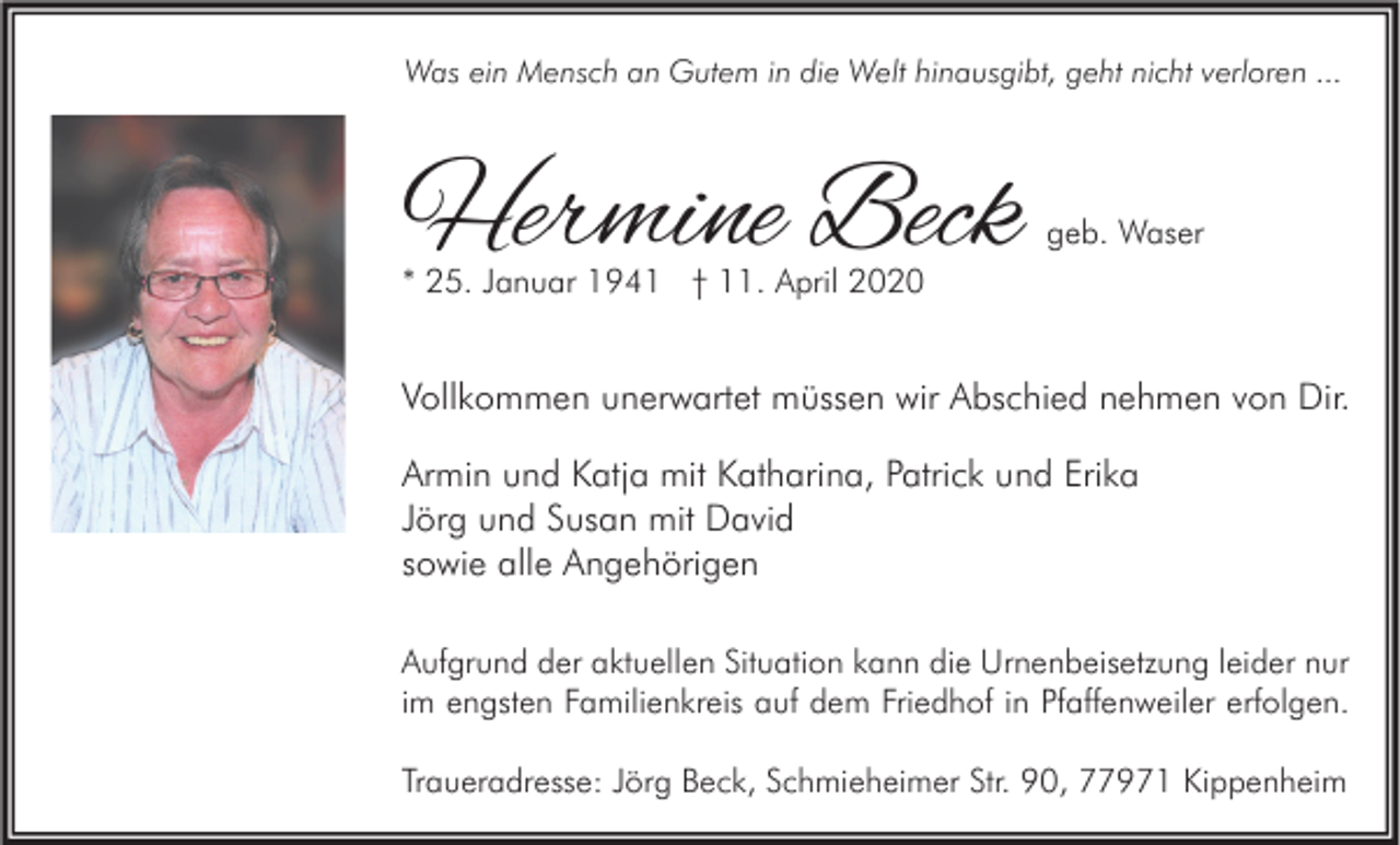 <p>Was ein Mensch an Gutem in die Welt hinausgibt, geht nicht verloren ...</p><p>Hermine Beck</p><p>geb. Waser</p><p>* 25. Januar 1941 † 11. April 2020</p><p>Vollkommen unerwartet müssen wir Abschied nehmen von Dir.<br />Armin und Katja mit Katharina, Patrick und Erika<br />Jörg und Susan mit David<br />sowie alle Angehörigen<br />Aufgrund der aktuellen Situation kann die Urnenbeisetzung leider nur<br />im engsten Familienkreis auf dem Friedhof in Pfaffenweiler erfolgen.<br />Traueradresse: Jörg Beck, Schmieheimer Str. 90, 77971 Kippenheim</p>
