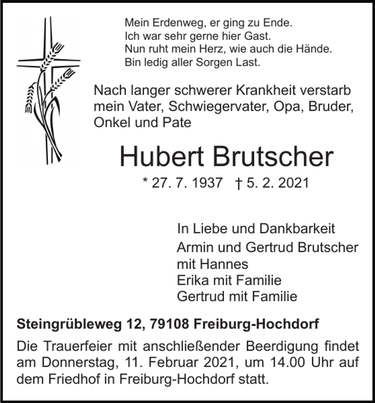 <p>Mein Erdenweg, er ging zu Ende.<br />Ich war sehr gerne hier Gast.<br />Nun ruht mein Herz, wie auch die Hände.<br />Bin ledig aller Sorgen Last.</p><p>Nach langer schwerer Krankheit verstarb<br />mein Vater, Schwiegervater, Opa, Bruder,<br />Onkel und Pate</p><p>Hubert Brutscher<br />* 27. 7. 1937 † 5. 2. 2021<br />In Liebe und Dankbarkeit<br />Armin und Gertrud Brutscher<br />mit Hannes<br />Erika mit Familie<br />Gertrud mit Familie<br />Steingrübleweg 12, 79108 Freiburg-Hochdorf<br />Die Trauerfeier mit anschließender Beerdigung findet<br />am Donnerstag, 11. Februar 2021, um 14.00 Uhr auf<br />dem Friedhof in Freiburg-Hochdorf statt.</p>