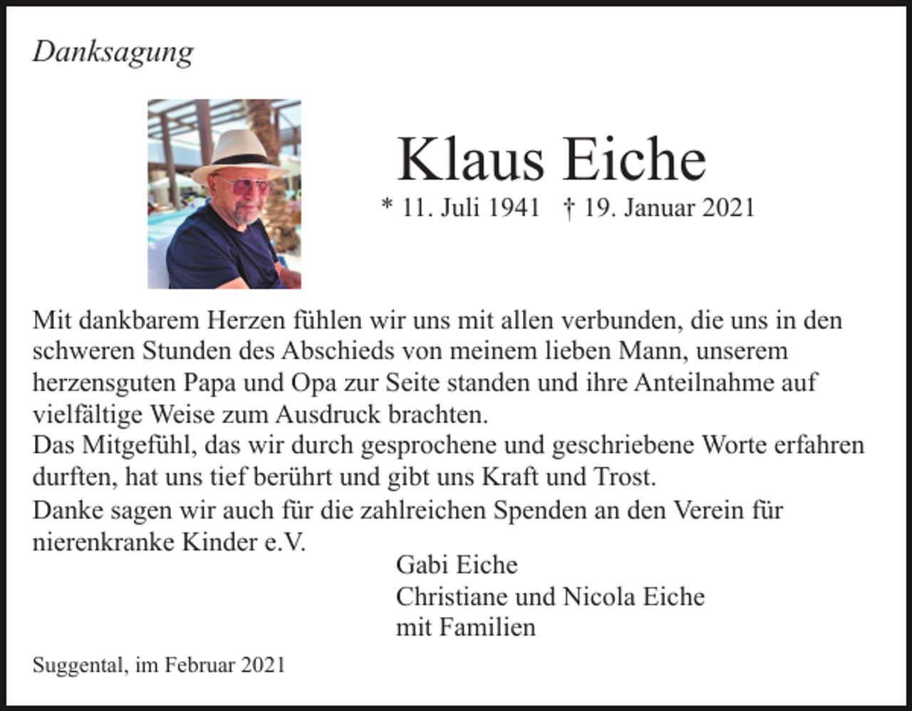 <p>Danksagung</p><p>Klaus Eiche</p><p>* 11. Juli 1941 † 19. Januar 2021</p><p>Mit dankbarem Herzen fühlen wir uns mit allen verbunden, die uns in den<br />schweren Stunden des Abschieds von meinem lieben Mann, unserem<br />herzensguten Papa und Opa zur Seite standen und ihre Anteilnahme auf<br />vielfältige Weise zum Ausdruck brachten.<br />Das Mitgefühl, das wir durch gesprochene und geschriebene Worte erfahren<br />durften, hat uns tief berührt und gibt uns Kraft und Trost.<br />Danke sagen wir auch für die zahlreichen Spenden an den Verein für<br />nierenkranke Kinder e.V.<br />Gabi Eiche<br />Christiane und Nicola Eiche<br />mit Familien<br />Suggental, im Februar 2021</p>