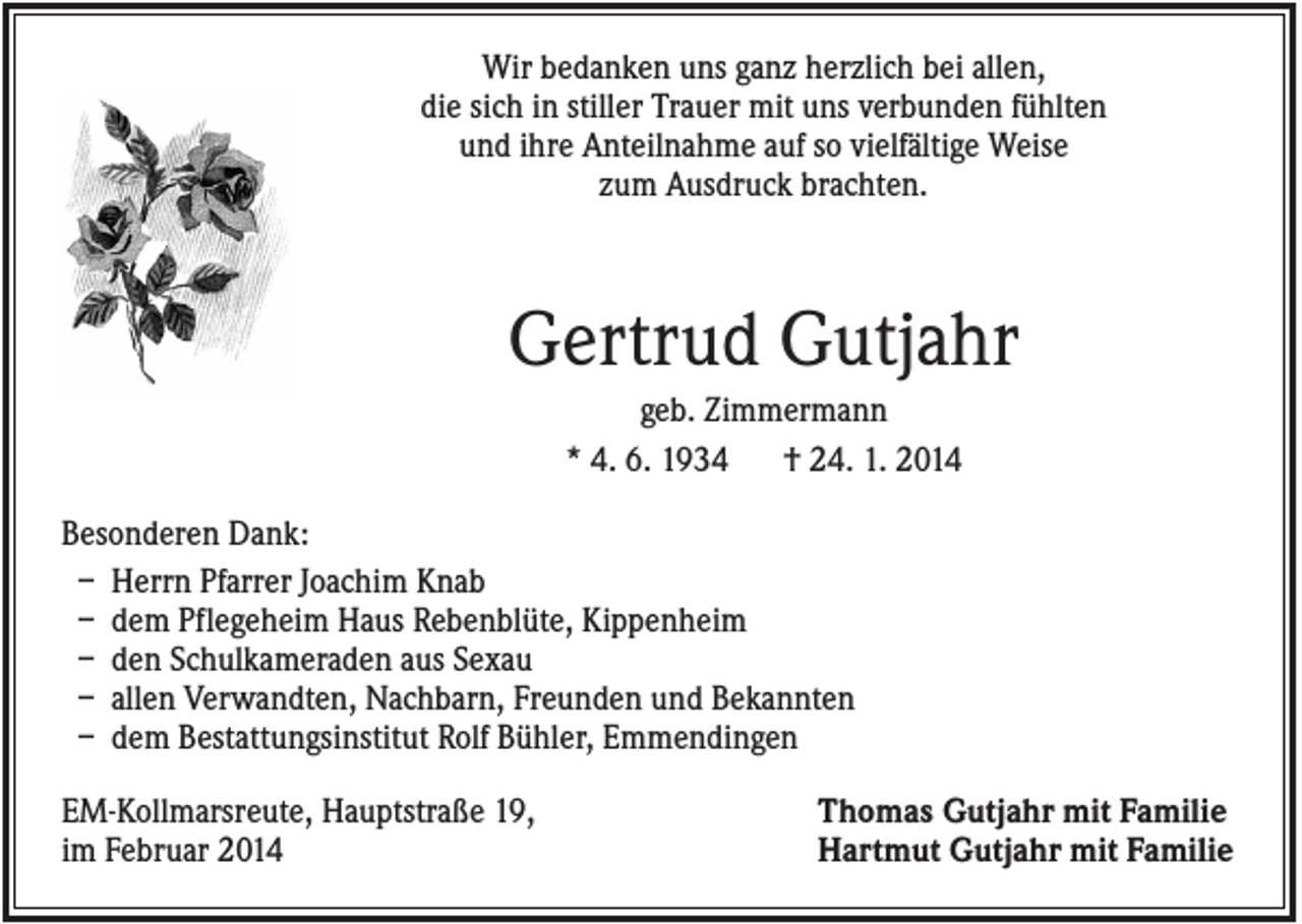 <p>Wir bedanken uns ganz herzlich bei allen,<br />die sich in stiller Trauer mit uns verbunden fühlten<br />und ihre Anteilnahme auf so vielfältige Weise<br />zum Ausdruck brachten.</p><p>Gertrud Gutjahr<br />geb. Zimmermann<br />* 4. 6. 1934<br />† 24. 1. 2014<br />Besonderen Dank:<br />– Herrn Pfarrer Joachim Knab<br />– dem Pflegeheim Haus Rebenblüte, Kippenheim<br />– den Schulkameraden aus Sexau<br />– allen Verwandten, Nachbarn, Freunden und Bekannten<br />– dem Bestattungsinstitut Rolf Bühler, Emmendingen<br />EM-Kollmarsreute, Hauptstraße 19,<br />im Februar 2014</p><p>Thomas Gutjahr mit Familie<br />Hartmut Gutjahr mit Familie</p>