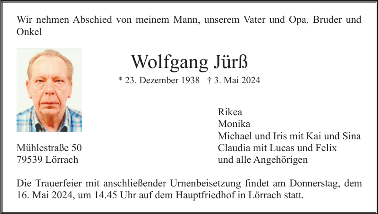 <p>Wir nehmen Abschied von meinem Mann, unserem Vater und Opa, Bruder und<br />Onkel</p><p>Wolfgang Jürß<br />* 23. Dezember 1938 † 3. Mai 2024</p><p>Mühlestraße 50<br />79539 Lörrach</p><p>Rikea<br />Monika<br />Michael und Iris mit Kai und Sina<br />Claudia mit Lucas und Felix<br />und alle Angehörigen</p><p>Die Trauerfeier mit anschließender Urnenbeisetzung findet am Donnerstag, dem<br />16. Mai 2024, um 14.45 Uhr auf dem Hauptfriedhof in Lörrach statt.</p>