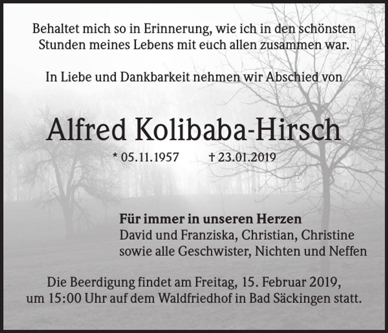 <p>Behaltet mich so in Erinnerung, wie ich in den schönsten<br />Stunden meines Lebens mit euch allen zusammen war.<br />In Liebe und Dankbarkeit nehmen wir Abschied von</p><p>Alfred Kolibaba-Hirsch<br />* 05.11.1957</p><p>† 23.01.2019</p><p>Für immer in unseren Herzen<br />David und Franziska, Christian, Christine<br />sowie alle Geschwister, Nichten und Neffen<br />Die Beerdigung findet am Freitag, 15. Februar 2019,<br />um 15:00 Uhr auf dem Waldfriedhof in Bad Säckingen statt.</p>