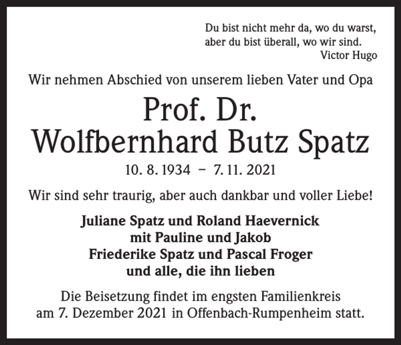 <p>Du bist nicht mehr da, wo du warst,<br />aber du bist überall, wo wir sind.</p><p>Victor Hugo</p><p>Wir nehmen Abschied von unserem lieben Vater und Opa</p><p>Prof. Dr.<br />Wolfbernhard Butz Spatz<br />10. 8. 1934 – 7. 11. 2021</p><p>Wir sind sehr traurig, aber auch dankbar und voller Liebe!<br />Juliane Spatz und Roland Haevernick<br />mit Pauline und Jakob<br />Friederike Spatz und Pascal Froger<br />und alle, die ihn lieben<br />Die Beisetzung findet im engsten Familienkreis<br />am 7. Dezember 2021 in Offenbach-Rumpenheim statt.</p>