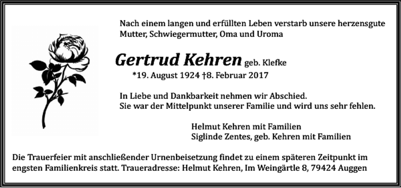 <p>Nach einem langen und erfüllten Leben verstarb unsere herzensgute<br />Mutter, Schwiegermutter, Oma und Uroma</p><p>Gertrud Kehren geb. Klefke<br />*19. August 1924 †8. Februar 2017</p><p>In Liebe und Dankbarkeit nehmen wir Abschied.<br />Sie war der Mittelpunkt unserer Familie und wird uns sehr fehlen.<br />Helmut Kehren mit Familien<br />Siglinde Zentes, geb. Kehren mit Familien</p><p>Die Trauerfeier mit anschließender Urnenbeisetzung findet zu einem späteren Zeitpunkt im<br />engsten Familienkreis statt. Traueradresse: Helmut Kehren, Im Weingärtle 8, 79424 Auggen</p>