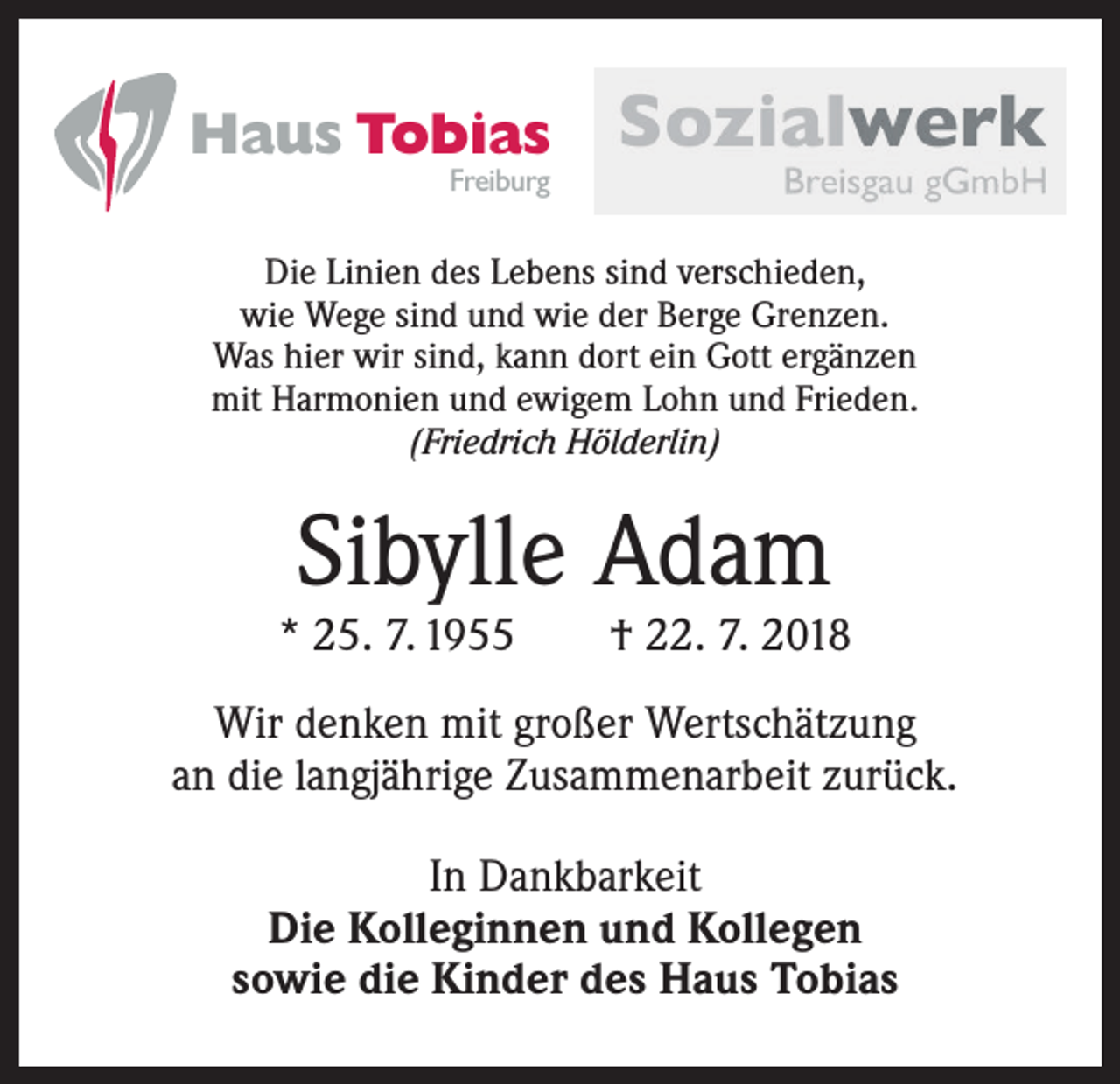 <p>Haus Tobias<br />Freiburg</p><p>Die Linien des Lebens sind verschieden,<br />wie Wege sind und wie der Berge Grenzen.<br />Was hier wir sind, kann dort ein Gott ergänzen<br />mit Harmonien und ewigem Lohn und Frieden.<br />(Friedrich Hölderlin)</p><p>Sibylle Adam</p><p>* 25. 7. 1955 † 22. 7. 2018<br />Wir denken mit großer Wertschätzung<br />an die langjährige Zusammenarbeit zurück.<br />In Dankbarkeit<br />Die Kolleginnen und Kollegen<br />sowie die Kinder des Haus Tobias</p>
