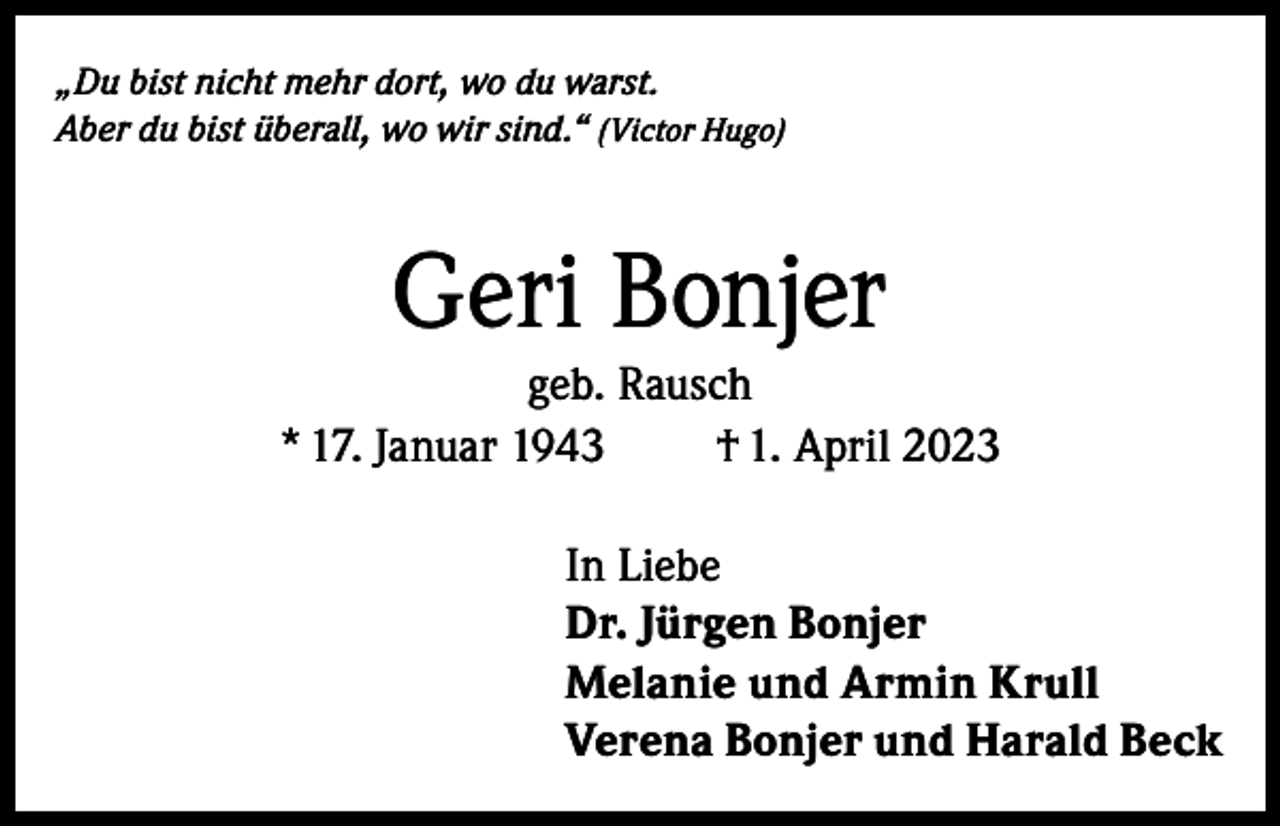 <p>„Du bist nicht mehr dort, wo du warst.<br />Aber du bist überall, wo wir sind.“ (Victor Hugo)</p><p>Geri Bonjer<br />geb. Rausch<br />* 17. Januar 1943<br />† 1. April 2023<br />In Liebe<br />Dr. Jürgen Bonjer<br />Melanie und Armin Krull<br />Verena Bonjer und Harald Beck</p>
