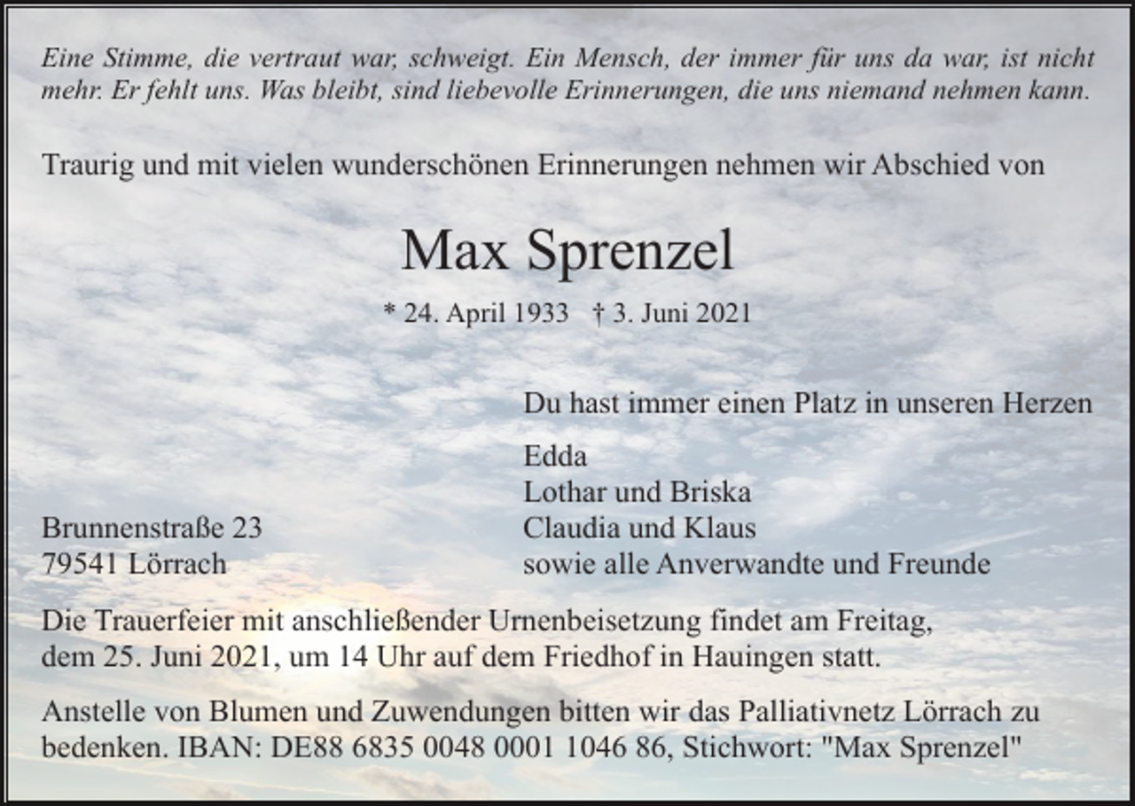 <p>Eine Stimme, die vertraut war, schweigt. Ein Mensch, der immer für uns da war, ist nicht<br />mehr. Er fehlt uns. Was bleibt, sind liebevolle Erinnerungen, die uns niemand nehmen kann.</p><p>Traurig und mit vielen wunderschönen Erinnerungen nehmen wir Abschied von</p><p>Max Sprenzel<br />* 24. April 1933 † 3. Juni 2021</p><p>Du hast immer einen Platz in unseren Herzen</p><p>Brunnenstraße 23<br />79541 Lörrach</p><p>Edda<br />Lothar und Briska<br />Claudia und Klaus<br />sowie alle Anverwandte und Freunde</p><p>Die Trauerfeier mit anschließender Urnenbeisetzung findet am Freitag,<br />dem 25. Juni 2021, um 14 Uhr auf dem Friedhof in Hauingen statt.<br />Anstelle von Blumen und Zuwendungen bitten wir das Palliativnetz Lörrach zu<br />bedenken. IBAN: DE88 6835 0048 000046 86, Stichwort: "Max Sprenzel"</p>