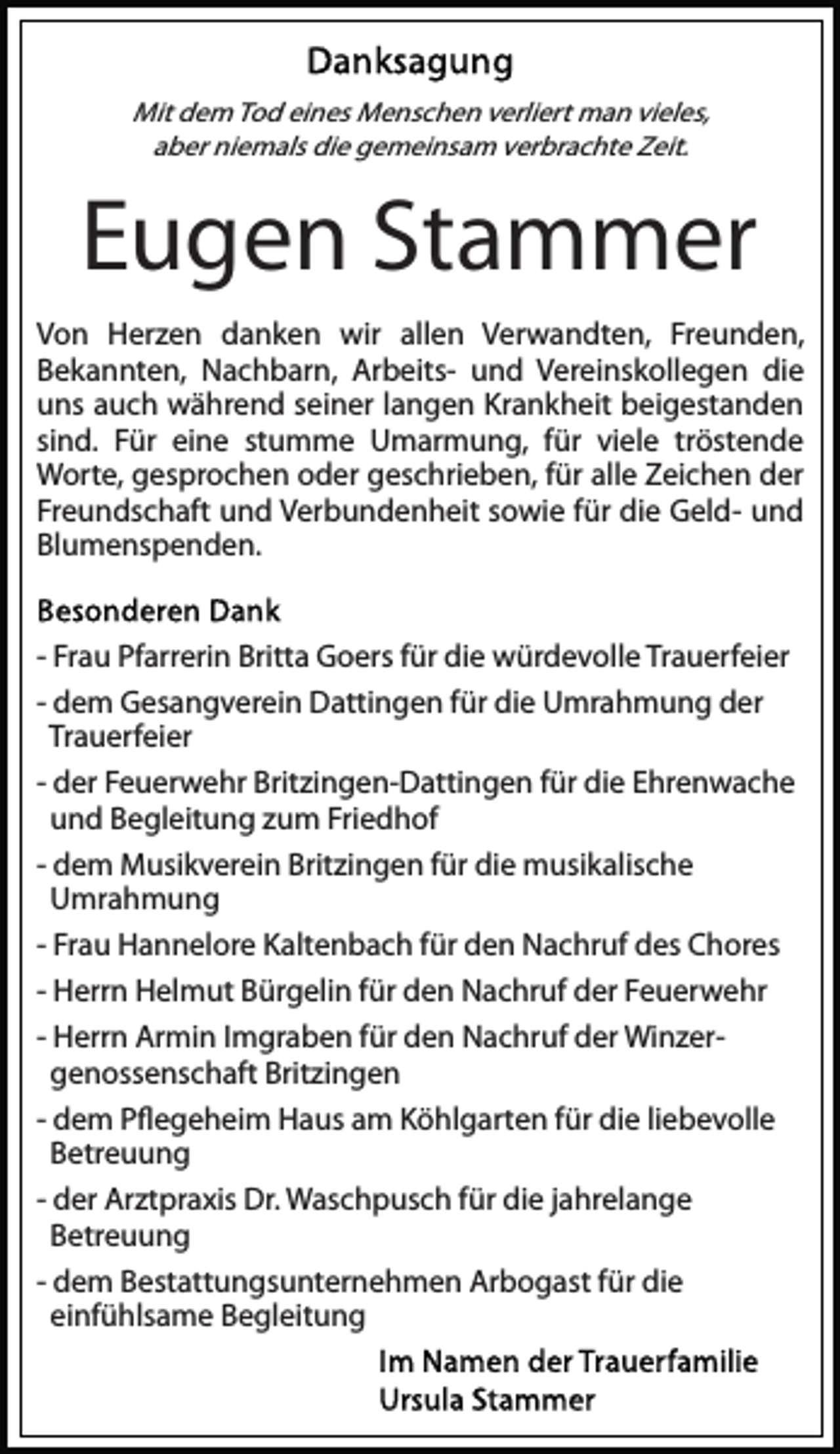 <p>Mit dem Tod eines Menschen verliert man vieles,<br />aber niemals die gemeinsam verbrachte Zeit.</p><p>Eugen Stammer<br />Von Herzen danken wir allen Verwandten, Freunden,<br />Bekannten, Nachbarn, Arbeits- und Vereinskollegen die<br />uns auch während seiner langen Krankheit beigestanden<br />sind. Für eine stumme Umarmung, für viele tröstende<br />Worte, gesprochen oder geschrieben, für alle Zeichen der<br />Freundschaft und Verbundenheit sowie für die Geld- und<br />Blumenspenden.<br />- Frau Pfarrerin Britta Goers für die würdevolle Trauerfeier<br />- dem Gesangverein Dattingen für die Umrahmung der<br />Trauerfeier<br />- der Feuerwehr Britzingen-Dattingen für die Ehrenwache<br />und Begleitung zum Friedhof<br />- dem Musikverein Britzingen für die musikalische<br />Umrahmung<br />- Frau Hannelore Kaltenbach für den Nachruf des Chores<br />- Herrn Helmut Bürgelin für den Nachruf der Feuerwehr<br />- Herrn Armin Imgraben für den Nachruf der Winzergenossenschaft Britzingen<br />- dem Pﬂegeheim Haus am Köhlgarten für die liebevolle<br />Betreuung<br />- der Arztpraxis Dr. Waschpusch für die jahrelange<br />Betreuung<br />- dem Bestattungsunternehmen Arbogast für die<br />einfühlsame Begleitung</p>