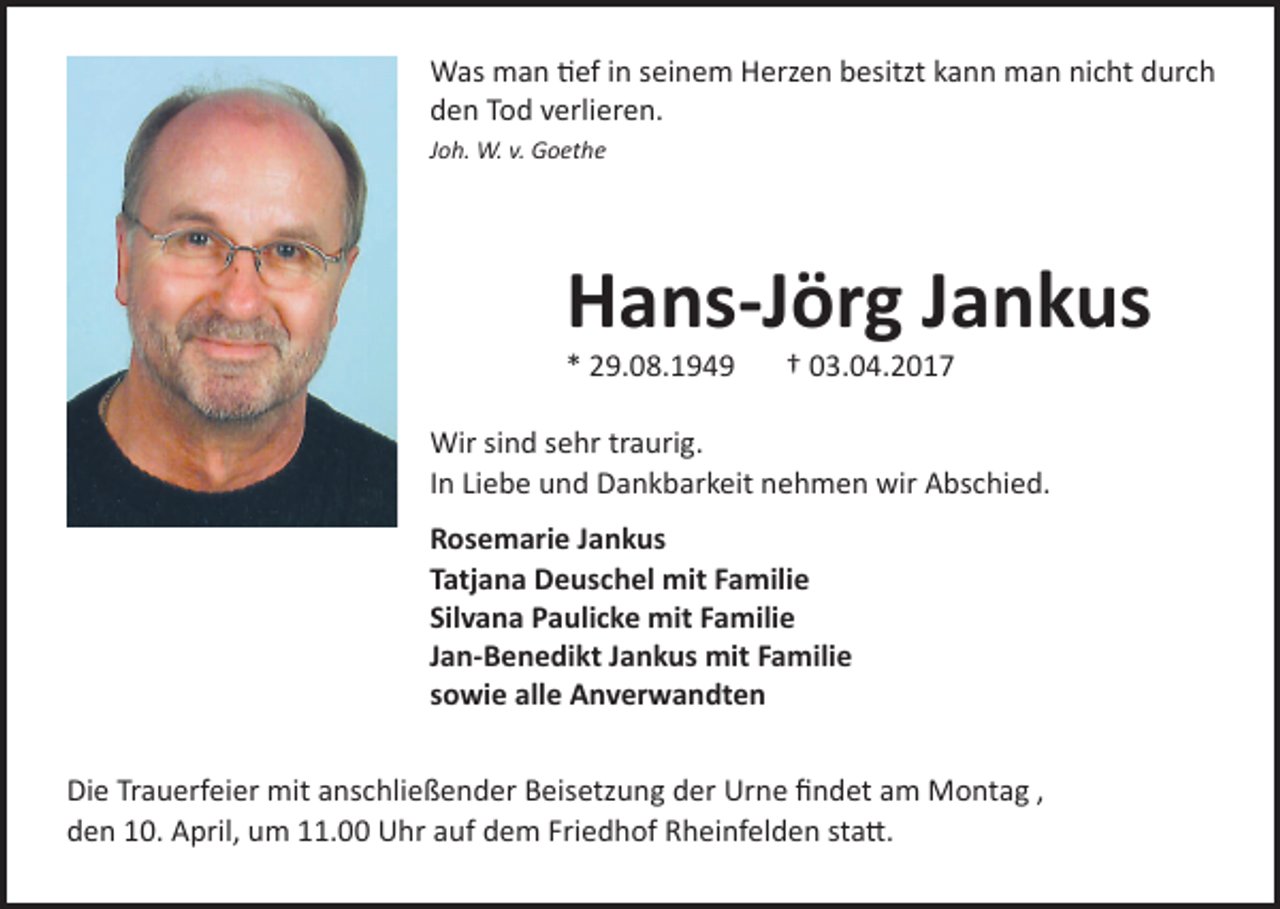 <p>Was man tief in seinem Herzen besitzt kann man nicht durch<br />den Tod verlieren.<br />Joh. W. v. Goethe</p><p>Hans-Jörg Jankus<br />* 29.08.1949</p><p>† 03.04.2017</p><p>Wir sind sehr traurig.<br />In Liebe und Dankbarkeit nehmen wir Abschied.<br />Rosemarie Jankus<br />Tatjana Deuschel mit Familie<br />Silvana Paulicke mit Familie<br />Jan-Benedikt Jankus mit Familie<br />sowie alle Anverwandten<br />Die Trauerfeier mit anschließender Beisetzung der Urne findet am Montag ,<br />den 10. April, um 11.00 Uhr auf dem Friedhof Rheinfelden statt.</p>