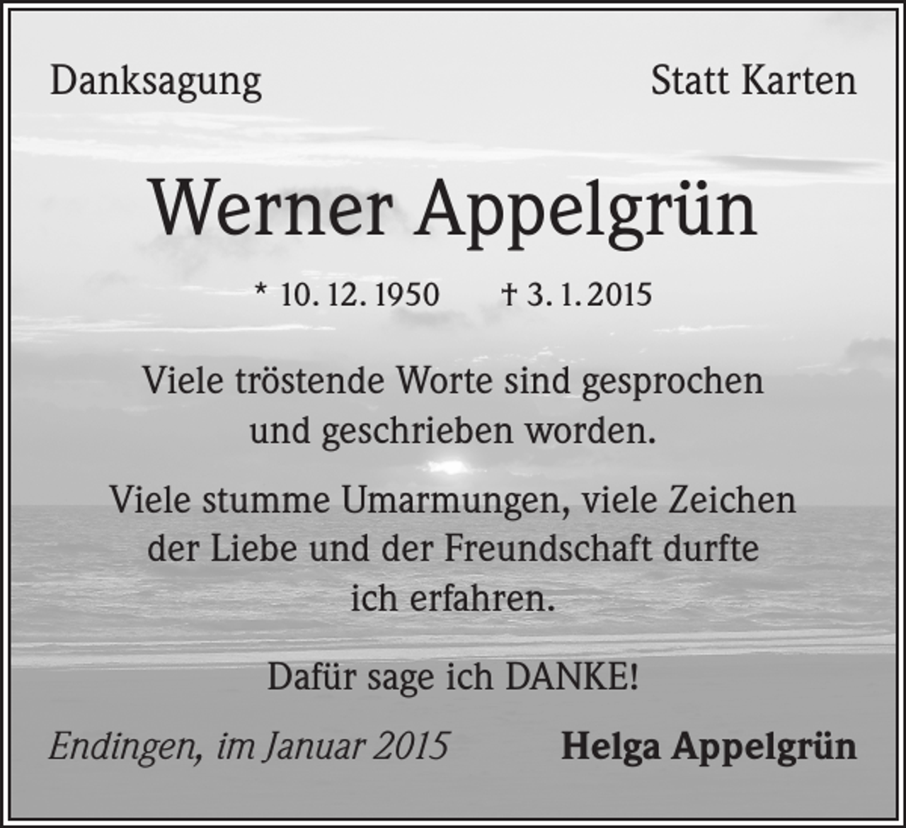 <p>Danksagung</p><p>Statt Karten</p><p>Werner Appelgrün<br />* 10. 12. 1950 † 3. 1. 2015</p><p>Viele tröstende Worte sind gesprochen<br />und geschrieben worden.<br />Viele stumme Umarmungen, viele Zeichen<br />der Liebe und der Freundschaft durfte<br />ich erfahren.<br />Dafür sage ich DANKE!<br />Endingen, im Januar 2015</p><p>Helga Appelgrün</p>