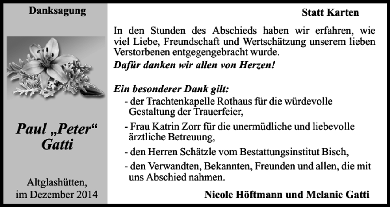 <p>Danksagung</p><p>Statt Karten<br />In den Stunden des Abschieds haben wir erfahren, wie<br />viel Liebe, Freundschaft und Wertschätzung unserem lieben<br />Verstorbenen entgegengebracht wurde.<br />Dafür danken wir allen von Herzen!</p><p>Paul „Peter“<br />Gatti<br />Altglashütten,<br />im Dezember 2014</p><p>Ein besonderer Dank gilt:<br />- der Trachtenkapelle Rothaus für die würdevolle<br />Gestaltung der Trauerfeier,<br />- Frau Katrin Zorr für die unermüdliche und liebevolle<br />ärztliche Betreuung,<br />- den Herren Schätzle vom Bestattungsinstitut Bisch,<br />- den Verwandten, Bekannten, Freunden und allen, die mit<br />uns Abschied nahmen.<br />Nicole Höftmann und Melanie Gatti</p>