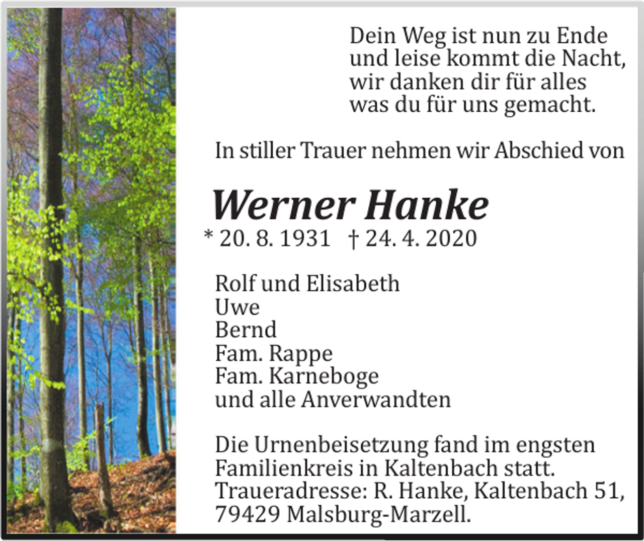 <p>Dein Weg ist nun zu Ende<br />und leise kommt die Nacht,<br />wir danken dir fü r alles<br />was du fü r uns gemacht.<br />In stiller Trauer nehmen wir Abschied von</p><p>Werner Hanke<br />* 20. 8. 1931 † 24. 4. 2020<br />Rolf und Elisabeth<br />Uwe<br />Bernd<br />Fam. Rappe<br />Fam. Karneboge<br />und alle Anverwandten<br />Die Urnenbeisetzung fand im engsten<br />Familienkreis in Kaltenbach statt.<br />Traueradresse: R. Hanke, Kaltenbach 51,<br />79429 Malsburg-Marzell.</p>