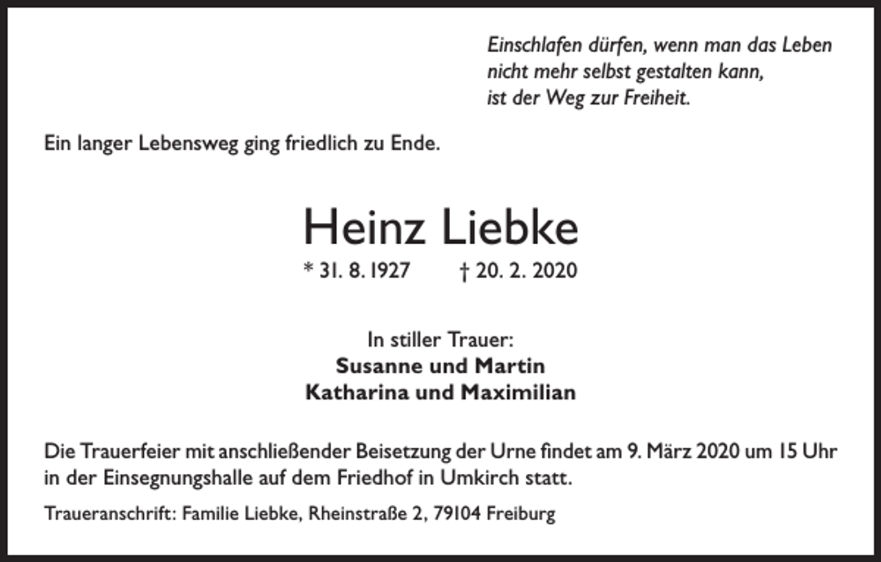 <p>Einschlafen dürfen, wenn man das Leben<br />nicht mehr selbst gestalten kann,<br />ist der Weg zur Freiheit.<br />Ein langer Lebensweg ging friedlich zu Ende.</p><p>Heinz Liebke<br />* 31. 8. 1927</p><p>† 20. 2. 2020</p><p>In stiller Trauer:<br />Susanne und Martin<br />Katharina und Maximilian<br />Die Trauerfeier mit anschließender Beisetzung der Urne findet am 9. März 2020 um 15 Uhr<br />in der Einsegnungshalle auf dem Friedhof in Umkirch statt.<br />Traueranschrift: Familie Liebke, Rheinstraße 2, 79104 Freiburg</p>