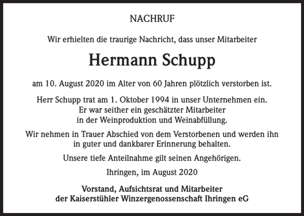 <p>NACHRUF<br />Wir erhielten die traurige Nachricht, dass unser Mitarbeiter</p><p>Hermann Schupp<br />am 10. August 2020 im Alter von 60 Jahren plötzlich verstorben ist.<br />Herr Schupp trat am 1. Oktober 1994 in unser Unternehmen ein.<br />Er war seither ein geschätzter Mitarbeiter<br />in der Weinproduktion und Weinabfüllung.<br />Wir nehmen in Trauer Abschied von dem Verstorbenen und werden ihn<br />in guter und dankbarer Erinnerung behalten.<br />Unsere tiefe Anteilnahme gilt seinen Angehörigen.<br />Ihringen, im August 2020<br />Vorstand, Aufsichtsrat und Mitarbeiter<br />der Kaiserstühler Winzergenossenschaft Ihringen eG</p>