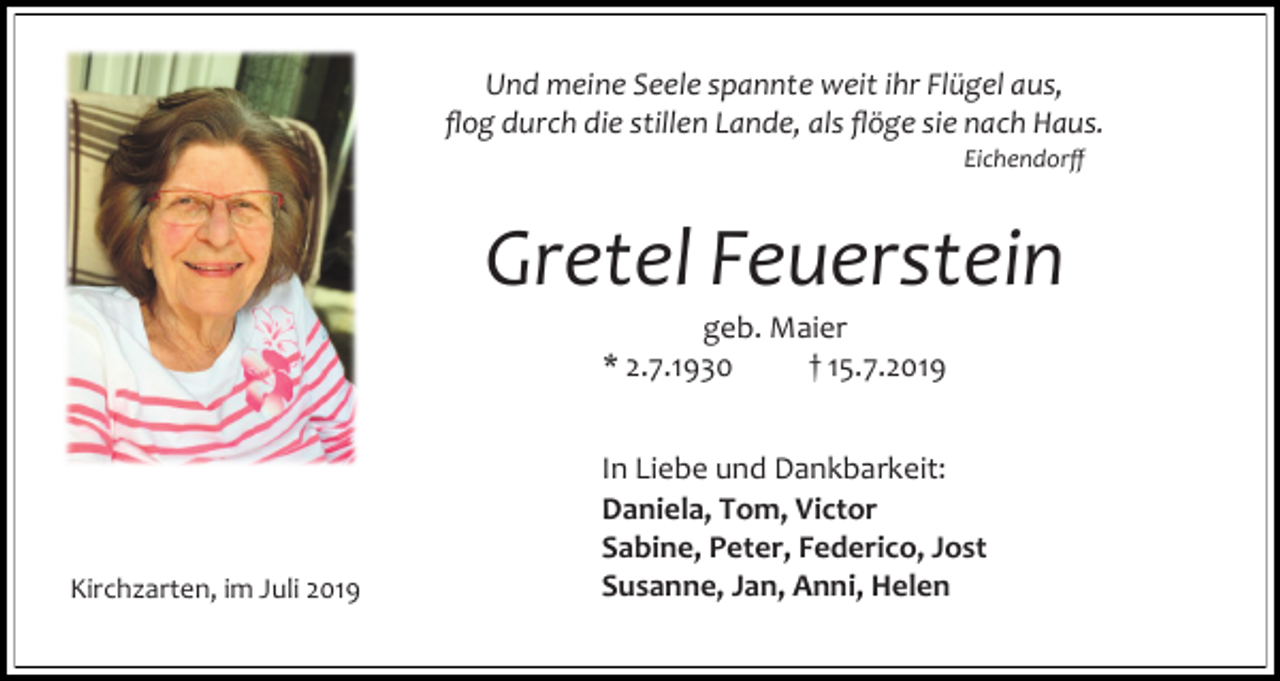 <p>Und meine Seele spannte weit ihr Flügel aus,<br />flog durch die stillen Lande, als flöge sie nach Haus.<br />Eichendorff</p><p>Gretel Feuerstein<br />geb. Maier<br />* 2.7.1930<br />† 15.7.2019</p><p>Kirchzarten, im Juli 2019</p><p>In Liebe und Dankbarkeit:<br />Daniela, Tom, Victor<br />Sabine, Peter, Federico, Jost<br />Susanne, Jan, Anni, Helen</p>