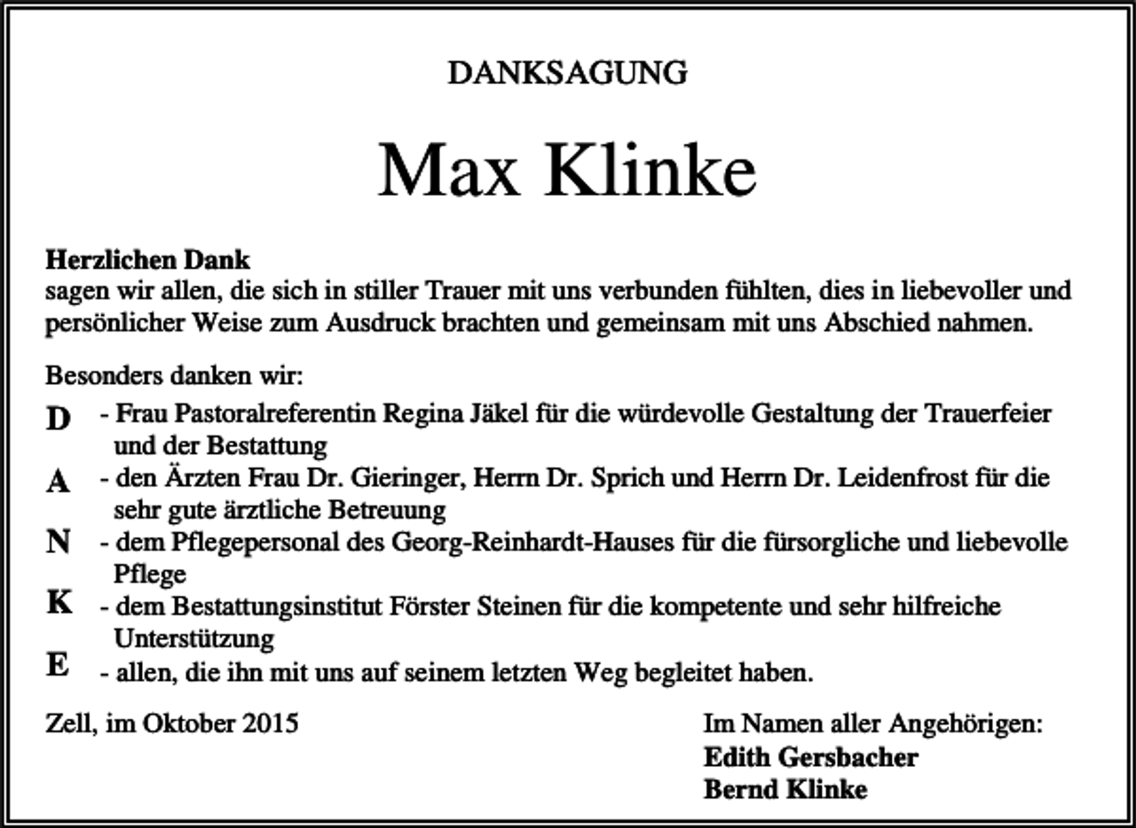 <p>DANKSAGUNG</p><p>Max Klinke<br />Herzlichen Dank<br />sagen wir allen, die sich in stiller Trauer mit uns verbunden fühlten, dies in liebevoller und<br />persönlicher Weise zum Ausdruck brachten und gemeinsam mit uns Abschied nahmen.<br />Besonders danken wir:<br />D - Frau Pastoralreferentin Regina Jäkel für die würdevolle Gestaltung der Trauerfeier<br />und der Bestattung<br />A - den Ärzten Frau Dr. Gieringer, Herrn Dr. Sprich und Herrn Dr. Leidenfrost für die<br />sehr gute ärztliche Betreuung<br />N - dem Pflegepersonal des Georg-Reinhardt-Hauses für die fürsorgliche und liebevolle<br />Pflege<br />K - dem Bestattungsinstitut Förster Steinen für die kompetente und sehr hilfreiche<br />Unterstützung<br />E - allen, die ihn mit uns auf seinem letzten Weg begleitet haben.<br />Zell, im Oktober 2015</p><p>Im Namen aller Angehörigen:<br />Edith Gersbacher<br />Bernd Klinke</p>