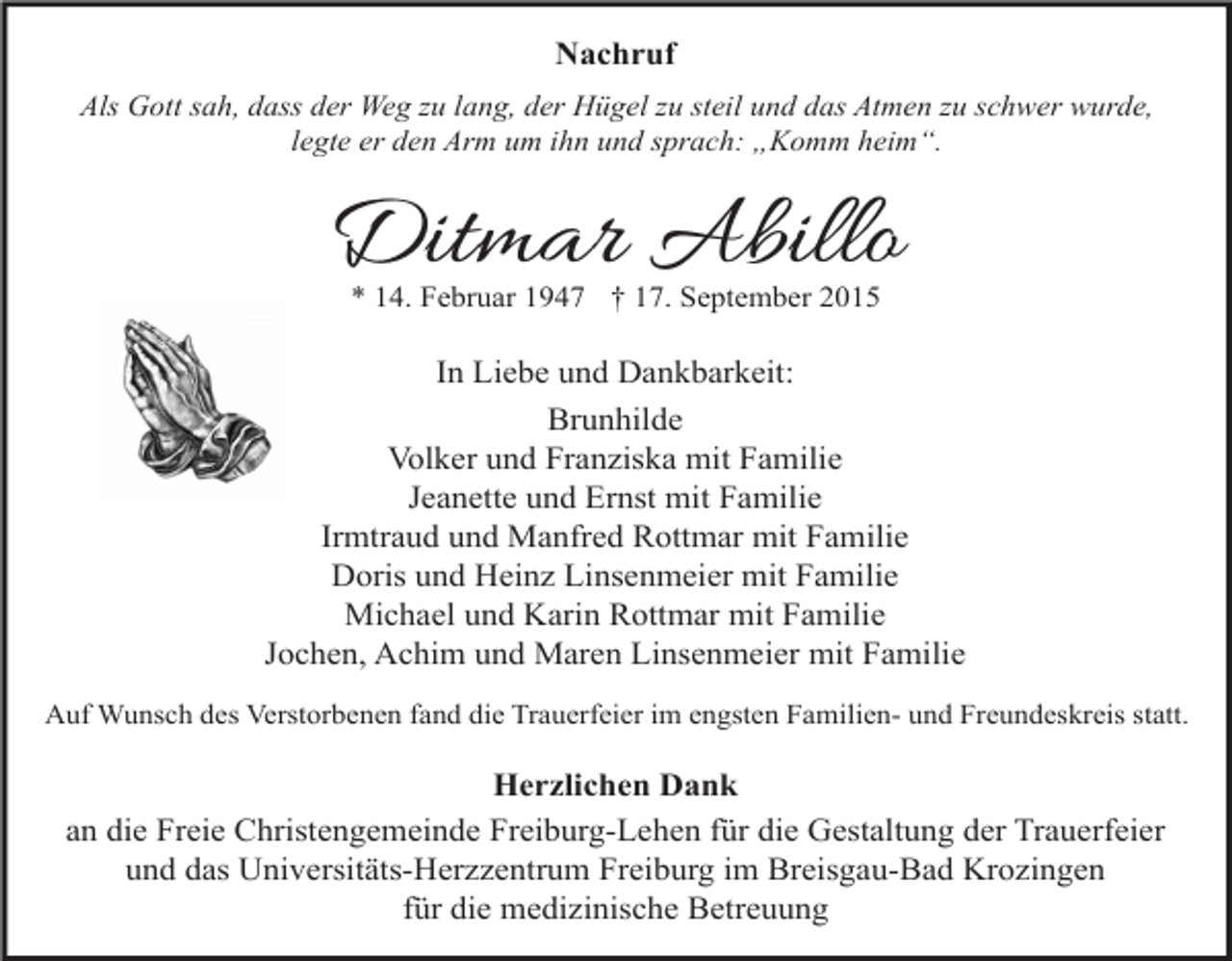<p>Nachruf<br />Als Gott sah, dass der Weg zu lang, der Hügel zu steil und das Atmen zu schwer wurde,<br />legte er den Arm um ihn und sprach: „Komm heim“.</p><p>Ditmar Abillo<br />* 14. Februar 1947 † 17. September 2015</p><p>In Liebe und Dankbarkeit:<br />Brunhilde<br />Volker und Franziska mit Familie<br />Jeanette und Ernst mit Familie<br />Irmtraud und Manfred Rottmar mit Familie<br />Doris und Heinz Linsenmeier mit Familie<br />Michael und Karin Rottmar mit Familie<br />Jochen, Achim und Maren Linsenmeier mit Familie<br />Auf Wunsch des Verstorbenen fand die Trauerfeier im engsten Familien- und Freundeskreis statt.</p><p>Herzlichen Dank<br />an die Freie Christengemeinde Freiburg-Lehen für die Gestaltung der Trauerfeier<br />und das Universitäts-Herzzentrum Freiburg im Breisgau-Bad Krozingen<br />für die medizinische Betreuung</p>