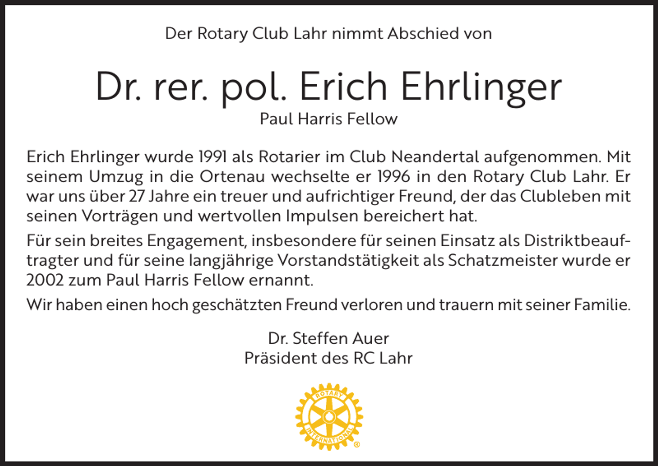 <p>Der Rotary Club Lahr nimmt Abschied von</p><p>Dr. rer. pol. Erich Ehrlinger<br />Paul Harris Fellow</p><p>Erich Ehrlinger wurde 1991 als Rotarier im Club Neandertal aufgenommen. Mit<br />seinem Umzug in die Ortenau wechselte er 1996 in den Rotary Club Lahr. Er<br />war uns über 27 Jahre ein treuer und aufrichtiger Freund, der das Clubleben mit<br />seinen Vorträgen und wertvollen Impulsen bereichert hat.<br />Für sein breites Engagement, insbesondere für seinen Einsatz als Distriktbeauftragter und für seine langjährige Vorstandstätigkeit als Schatzmeister wurde er<br />2002 zum Paul Harris Fellow ernannt.<br />Wir haben einen hoch geschätzten Freund verloren und trauern mit seiner Familie.<br />Dr. Steffen Auer<br />Präsident des RC Lahr</p>