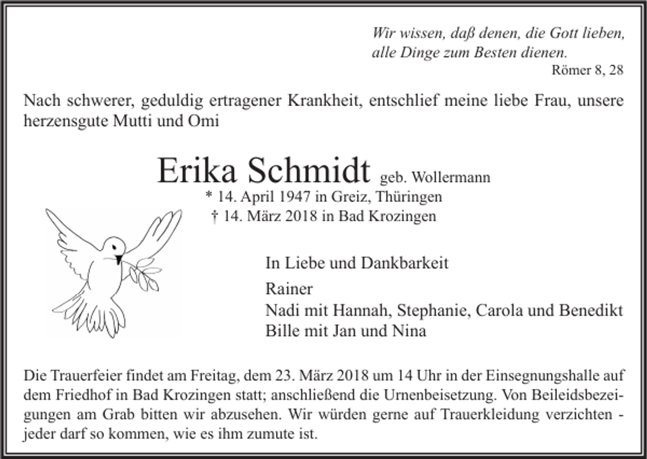 <p>Wir wiss<br />Wir<br />wissen,<br />e n, d daß<br />a ß d denen,<br />e n e n, didie<br />e GGott<br />ott lilieben,<br />e b e n,<br />all<br />e Dinge<br />Di n g e zzum<br />u m Besten<br />B est e n di<br />e n e n.<br />alle<br />dienen.<br />RRömer<br />ö m er 8,8, 22</p><p>N a c h s schwerer,<br />Nach<br />c h w er er, ggeduldig<br />e d ul di g ertr<br />ertragener<br />a g e n er Kr<br />Krankheit,<br />a n k h eit, eentschlief<br />nts c hli ef meine<br />m ei n e liliebe<br />e b e FrFrau,<br />a u, uunsere<br />ns er e<br />hherzensgute<br />er z e ns g ut e Mutti<br />M utti uund<br />n d Omi<br />O mi</p><p>Erika<br />Eri<br />k a SSchmidt<br />c h mi dt ggeb.<br />e b. Wollermann<br />W oll er m a n n<br />*<br />* 114.<br />4. April<br />A pril 11947<br />9 4 7 iin<br />n Greiz,<br />Gr ei z, Thüringen<br />T h üri n g e n<br />†† 114.<br />4. März<br />M är z 22018<br />0 1 8 iin<br />n Bad<br />B a d Krozingen<br />Kr o zi n g e n</p><p>I n Liebe<br />In<br />Li e b e und<br />u n d Dankbarkeit<br />D a n k b ar k eit<br />RRainer<br />ai n er<br />NNadi<br />a di mit<br />mit HHannah,<br />a n n a h, StStephanie,<br />e p h a ni e, CCarola<br />ar ol a uund<br />n d BBenedikt<br />e n e di kt<br />Bille<br />Bill<br />e mit<br />mit JJan<br />a n uund<br />n d Nina<br />Ni n a<br />Di e TrTrauerfeier<br />Die<br />a u erf ei er fifindet<br />n d et aam<br />m FrFreitag,<br />eit a g, ddem<br />e m 223.<br />3. März<br />M är z 22018<br />0 1 8 uum<br />m 11 UUhr<br />hr i in<br />n dder<br />er EiEinsegnungshalle<br />ns e g n u n gs h all e a auf<br />uf<br />ddem<br />e m Friedhof<br />Fri e d h of iin<br />n Bad<br />B a d Krozingen<br />Kr o zi n g e n ststatt;<br />att; aanschließend<br />ns c hli e ß e n d di<br />die<br />e Urnenbeisetzung.<br />Ur n e n b eis et z u n g. Von<br />Vo n BeileidsbezeiB eil ei ds b e z ei ggungen<br />u n g e n aam<br />m Grab<br />Gr a b bitt<br />bitten<br />e n wir<br />wir aabzusehen.<br />b z us e h e n. Wir<br />Wir würden<br />w ür d e n ggerne<br />er n e aauf<br />uf Trauerkleidung<br />Tr a u er kl ei d u n g vverzichten<br />er zi c ht e n -jjeder<br />e d er darf<br />d arf so<br />s o kommen,<br />k o m m e n, wie<br />wi e es<br />es iihm<br />h m zumute<br />z u m ut e ist.</p>