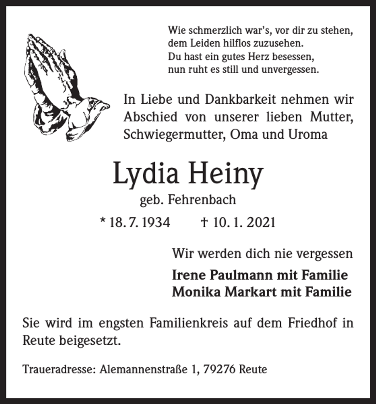 <p>Wie schmerzlich war’s, vor dir zu stehen,<br />dem Leiden hilflos zuzusehen.<br />Du hast ein gutes Herz besessen,<br />nun ruht es still und unvergessen.</p><p>In Liebe und Dankbarkeit nehmen wir<br />Abschied von unserer lieben Mutter,<br />Schwiegermutter, Oma und Uroma</p><p>Lydia Heiny<br />geb. Fehrenbach</p><p>* 18. 7. 1934 † 10. 1. 2021<br />Wir werden dich nie vergessen<br />Irene Paulmann mit Familie<br />Monika Markart mit Familie<br />Sie wird im engsten Familienkreis auf dem Friedhof in<br />Reute beigesetzt.<br />Traueradresse: Alemannenstraße 1, 79276 Reute</p>