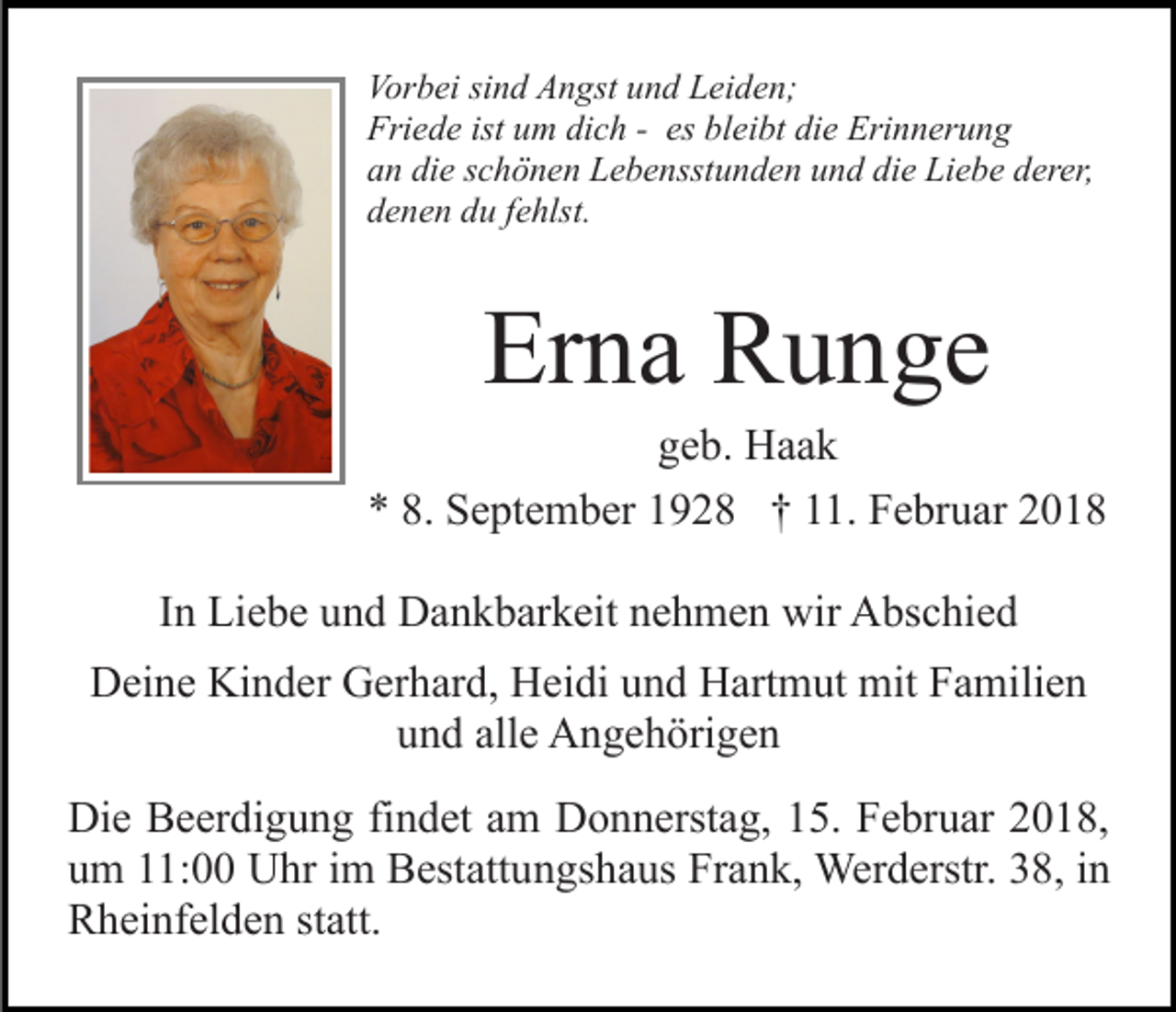 <p>Vor<br />b ei sisind<br />n d AAngst<br />n gst uund<br />n d LLeiden;<br />e i d e n;<br />Vorbei<br />Fri<br />e d e ist<br />m didich<br />c h -- es<br />ei bt die<br />di e Erinnerung<br />Eri n n er u n g<br />Friede<br />ist uum<br />es blbleibt<br />aan<br />n di<br />e sschönen<br />c h ö n e n Lebensstunden<br />L e b e nsst u n d e n uund<br />n d di<br />e Liebe<br />Li e b e dderer,<br />er er,<br />die<br />die<br />denen<br />d e n e n ddu<br />u ffehlst.<br />e hlst.</p><p>Erna<br />Er n a Runge<br />R u n ge</p><p>ggeb.<br />e b. Haak<br />Haa k<br />8. September<br />** 8.<br />S e pt e m b er 11928<br />9 2 8 †† 111.<br />1. Februar<br />F e br u ar 22<br />IInn Liebe<br />Li e b e und<br />u n d Dankbarkeit<br />D a n k b ar k eit nehmen<br />n e h m e n wir<br />wir Abschied<br />A bs c hi e d<br />DDeine<br />ei n e Ki<br />Kinder<br />n d er GGerhard,<br />er h ar d, HHeidi<br />ei di und<br />u n d Hartmut<br />H art m ut mit<br />mit Familien<br />F a m ili e n<br />und<br />u n d all<br />alle<br />e Angehörigen<br />A n g e h öri g e n<br />Di e BBeerdigung<br />Die<br />e er di g u n g fifindet<br />n d et aam<br />m Donnerstag,<br />D o n n erst a g, 15.<br />1 5. Februar<br />F e br u ar 2018,<br />2 0 1 8,<br />uum<br />m 111:00<br />1: Uhr<br />U hr iim<br />m Bestattungshaus<br />B est att u n gs h a us Frank,<br />Fr a n k, Werderstr.<br />Wer d erstr . 38,<br />3 8, in<br />in<br />RRheinfelden<br />h ei nf el d e n ststatt.<br />att.</p>