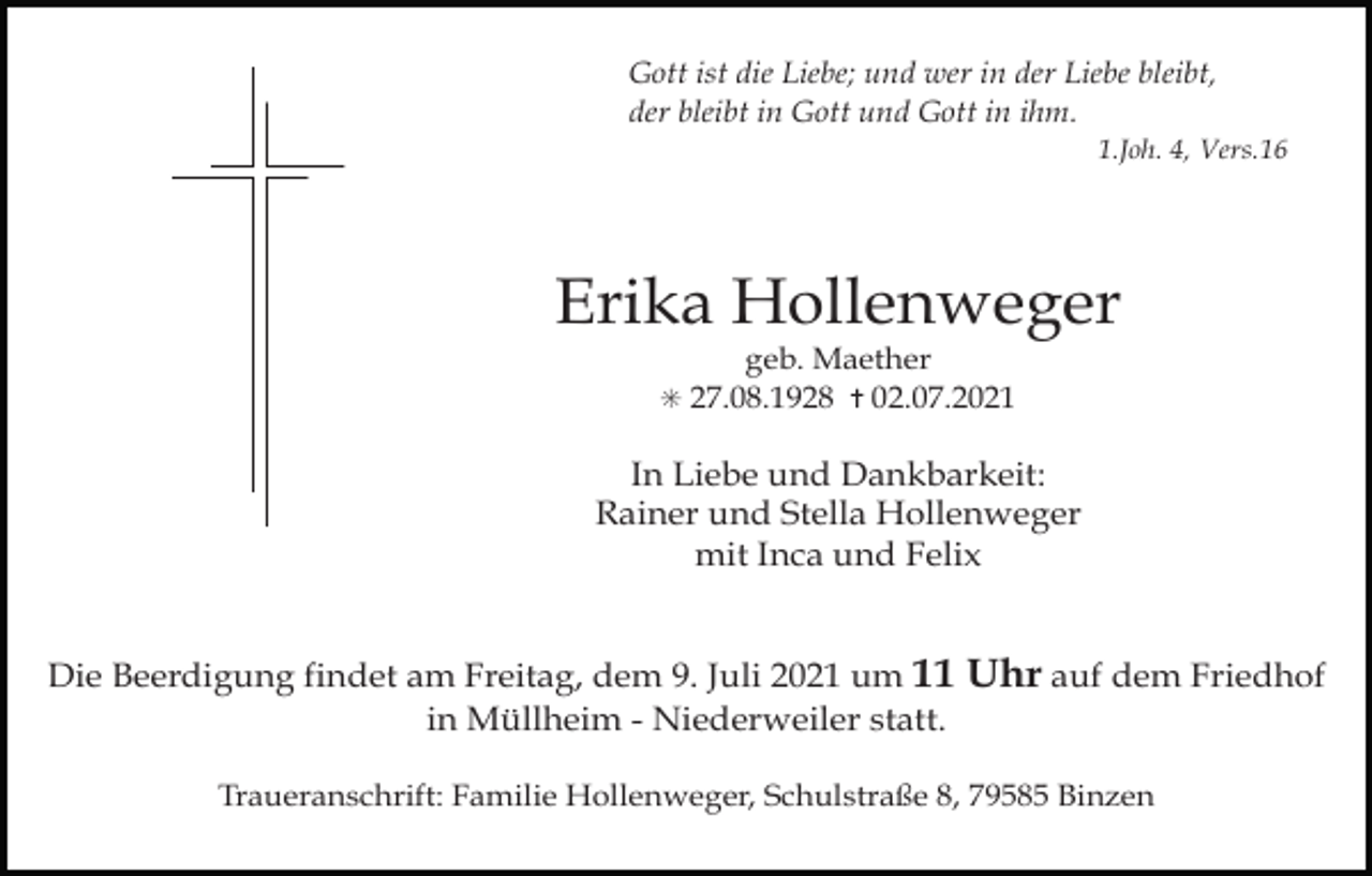 <p>Gott ist die Liebe; und wer in der Liebe bleibt,<br />der bleibt in Gott und Gott in ihm.<br />1.Joh. 4, Vers.16</p><p>Erika Hollenweger<br />geb. Maether<br />✳ 27.08.1928 ✝ 02.07.2021</p><p>Tod001.eps</p><p>In Liebe und Dankbarkeit:<br />Rainer und Stella Hollenweger<br />mit Inca und Felix</p><p>Tod002.eps</p><p>Tod003.eps</p><p>Die Beerdigung findet am Freitag, dem 9. Juli 2021 um 11<br />in Müllheim - Niederweiler statt.</p><p>Tod004.tif</p><p>Uhr auf dem Friedhof</p><p>Traueranschrift: Familie Hollenweger, Schulstraße 8, 79585 Binzen</p>