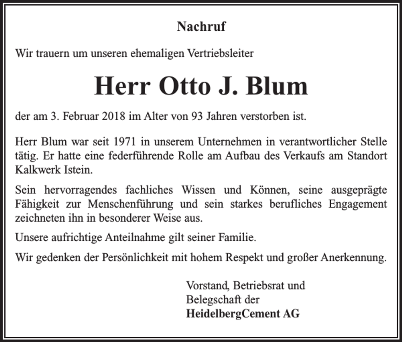 <p>Nachruf<br />Wir trauern um unseren ehemaligen Vertriebsleiter</p><p>Herr Otto J. Blum<br />der am 3. Februar 2018 im Alter von 93 Jahren verstorben ist.<br />Herr Blum war seit 1971 in unserem Unternehmen in verantwortlicher Stelle<br />tätig. Er hatte eine federführende Rolle am Aufbau des Verkaufs am Standort<br />Kalkwerk Istein.<br />Sein hervorragendes fachliches Wissen und Können, seine ausgeprägte<br />Fähigkeit zur Menschenführung und sein starkes berufliches Engagement<br />zeichneten ihn in besonderer Weise aus.<br />Unsere aufrichtige Anteilnahme gilt seiner Familie.<br />Wir gedenken der Persönlichkeit mit hohem Respekt und großer Anerkennung.<br />Vorstand, Betriebsrat und<br />Belegschaft der<br />HeidelbergCement AG</p>
