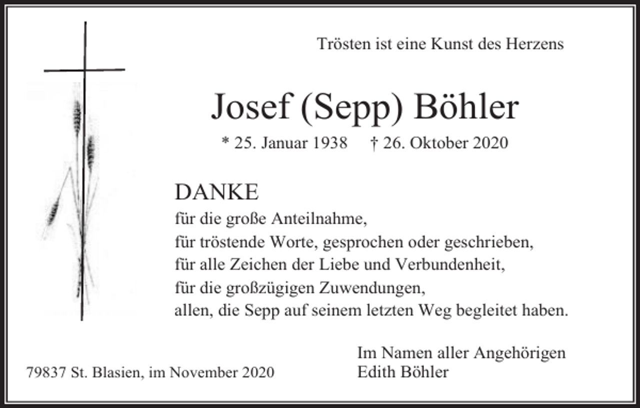 <p>Trösten ist eine Kunst des Herzens</p><p>Josef (Sepp) Böhler<br />* 25. Januar 1938</p><p>† 26. Oktober 2020</p><p>DANKE<br />für die große Anteilnahme,<br />für tröstende Worte, gesprochen oder geschrieben,<br />für alle Zeichen der Liebe und Verbundenheit,<br />für die großzügigen Zuwendungen,<br />allen, die Sepp auf seinem letzten Weg begleitet haben.</p><p>79837 St. Blasien, im November 2020</p><p>Im Namen aller Angehörigen<br />Edith Böhler</p>